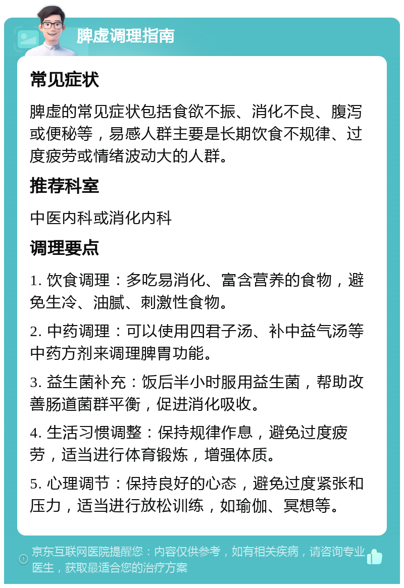 脾虚调理指南 常见症状 脾虚的常见症状包括食欲不振、消化不良、腹泻或便秘等，易感人群主要是长期饮食不规律、过度疲劳或情绪波动大的人群。 推荐科室 中医内科或消化内科 调理要点 1. 饮食调理：多吃易消化、富含营养的食物，避免生冷、油腻、刺激性食物。 2. 中药调理：可以使用四君子汤、补中益气汤等中药方剂来调理脾胃功能。 3. 益生菌补充：饭后半小时服用益生菌，帮助改善肠道菌群平衡，促进消化吸收。 4. 生活习惯调整：保持规律作息，避免过度疲劳，适当进行体育锻炼，增强体质。 5. 心理调节：保持良好的心态，避免过度紧张和压力，适当进行放松训练，如瑜伽、冥想等。