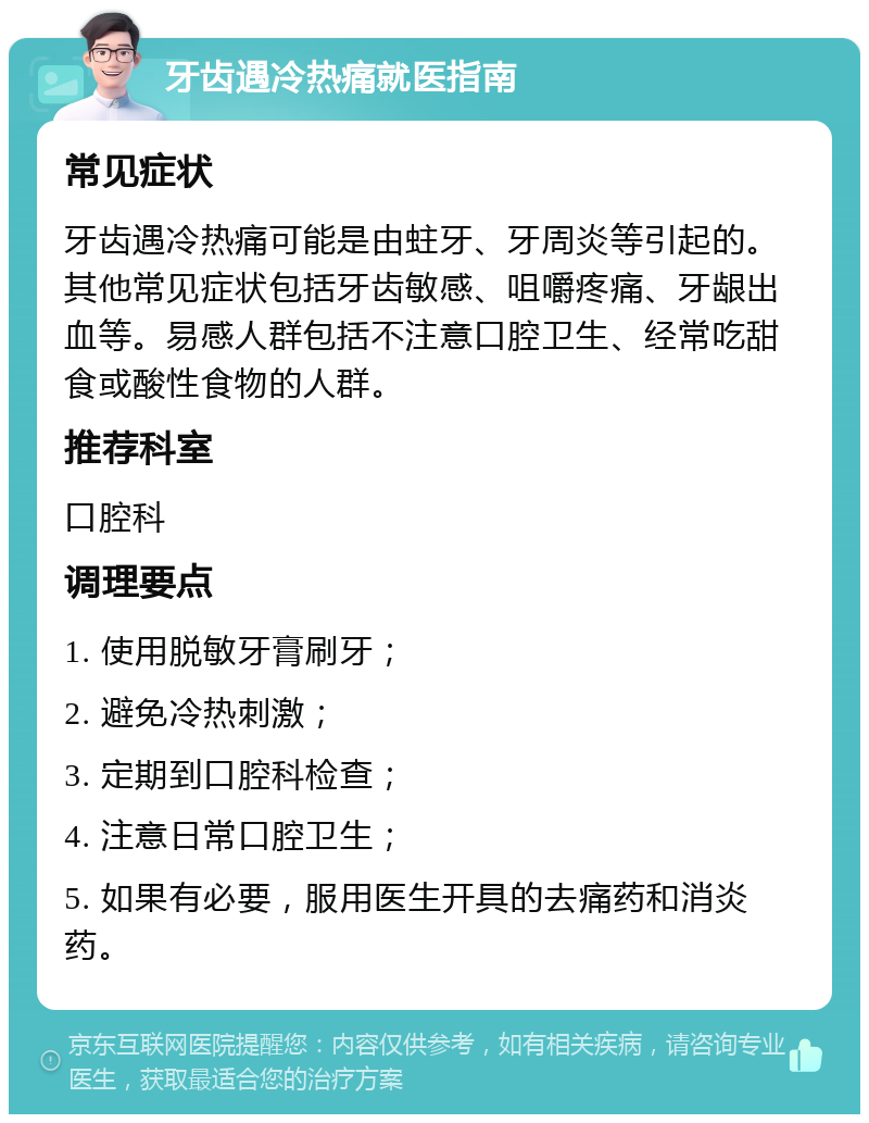 牙齿遇冷热痛就医指南 常见症状 牙齿遇冷热痛可能是由蛀牙、牙周炎等引起的。其他常见症状包括牙齿敏感、咀嚼疼痛、牙龈出血等。易感人群包括不注意口腔卫生、经常吃甜食或酸性食物的人群。 推荐科室 口腔科 调理要点 1. 使用脱敏牙膏刷牙； 2. 避免冷热刺激； 3. 定期到口腔科检查； 4. 注意日常口腔卫生； 5. 如果有必要，服用医生开具的去痛药和消炎药。