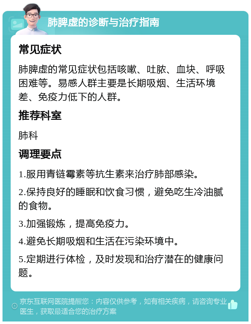 肺脾虚的诊断与治疗指南 常见症状 肺脾虚的常见症状包括咳嗽、吐脓、血块、呼吸困难等。易感人群主要是长期吸烟、生活环境差、免疫力低下的人群。 推荐科室 肺科 调理要点 1.服用青链霉素等抗生素来治疗肺部感染。 2.保持良好的睡眠和饮食习惯，避免吃生冷油腻的食物。 3.加强锻炼，提高免疫力。 4.避免长期吸烟和生活在污染环境中。 5.定期进行体检，及时发现和治疗潜在的健康问题。