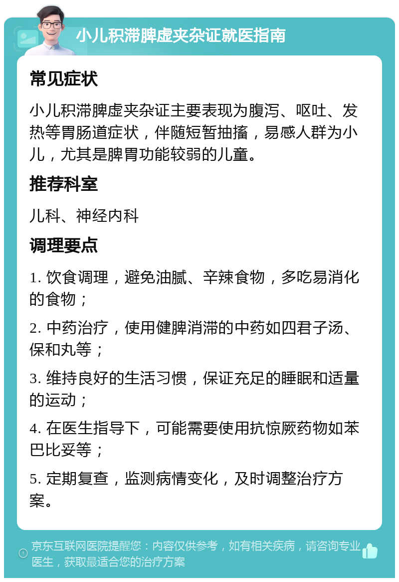 小儿积滞脾虚夹杂证就医指南 常见症状 小儿积滞脾虚夹杂证主要表现为腹泻、呕吐、发热等胃肠道症状，伴随短暂抽搐，易感人群为小儿，尤其是脾胃功能较弱的儿童。 推荐科室 儿科、神经内科 调理要点 1. 饮食调理，避免油腻、辛辣食物，多吃易消化的食物； 2. 中药治疗，使用健脾消滞的中药如四君子汤、保和丸等； 3. 维持良好的生活习惯，保证充足的睡眠和适量的运动； 4. 在医生指导下，可能需要使用抗惊厥药物如苯巴比妥等； 5. 定期复查，监测病情变化，及时调整治疗方案。