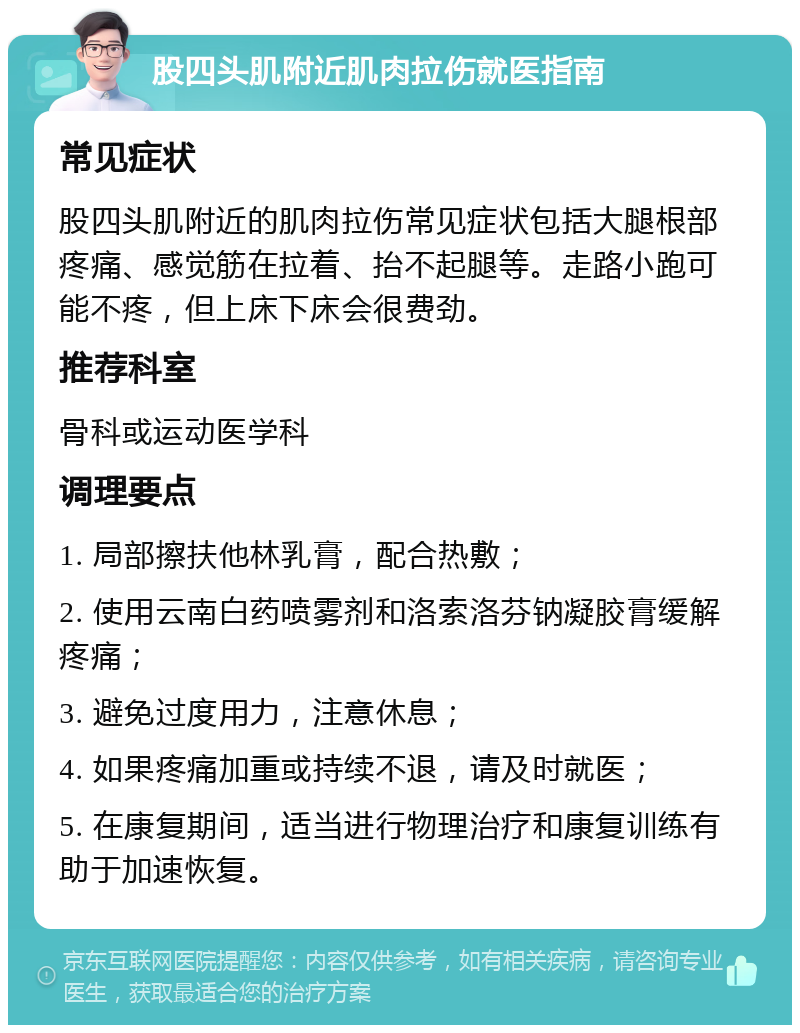 股四头肌附近肌肉拉伤就医指南 常见症状 股四头肌附近的肌肉拉伤常见症状包括大腿根部疼痛、感觉筋在拉着、抬不起腿等。走路小跑可能不疼，但上床下床会很费劲。 推荐科室 骨科或运动医学科 调理要点 1. 局部擦扶他林乳膏，配合热敷； 2. 使用云南白药喷雾剂和洛索洛芬钠凝胶膏缓解疼痛； 3. 避免过度用力，注意休息； 4. 如果疼痛加重或持续不退，请及时就医； 5. 在康复期间，适当进行物理治疗和康复训练有助于加速恢复。