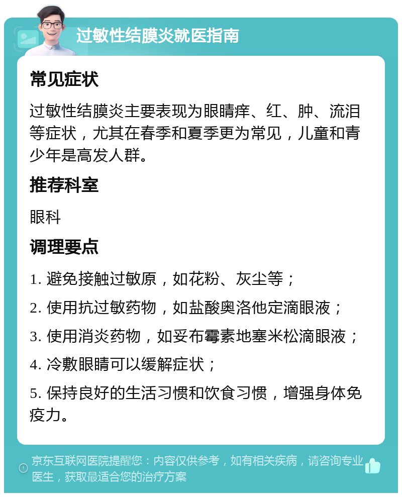 过敏性结膜炎就医指南 常见症状 过敏性结膜炎主要表现为眼睛痒、红、肿、流泪等症状，尤其在春季和夏季更为常见，儿童和青少年是高发人群。 推荐科室 眼科 调理要点 1. 避免接触过敏原，如花粉、灰尘等； 2. 使用抗过敏药物，如盐酸奥洛他定滴眼液； 3. 使用消炎药物，如妥布霉素地塞米松滴眼液； 4. 冷敷眼睛可以缓解症状； 5. 保持良好的生活习惯和饮食习惯，增强身体免疫力。