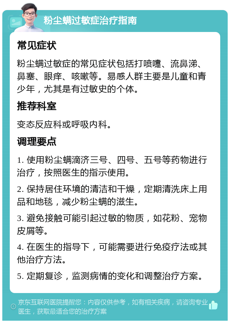 粉尘螨过敏症治疗指南 常见症状 粉尘螨过敏症的常见症状包括打喷嚏、流鼻涕、鼻塞、眼痒、咳嗽等。易感人群主要是儿童和青少年，尤其是有过敏史的个体。 推荐科室 变态反应科或呼吸内科。 调理要点 1. 使用粉尘螨滴济三号、四号、五号等药物进行治疗，按照医生的指示使用。 2. 保持居住环境的清洁和干燥，定期清洗床上用品和地毯，减少粉尘螨的滋生。 3. 避免接触可能引起过敏的物质，如花粉、宠物皮屑等。 4. 在医生的指导下，可能需要进行免疫疗法或其他治疗方法。 5. 定期复诊，监测病情的变化和调整治疗方案。