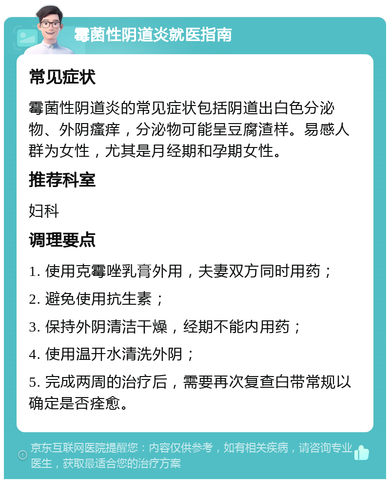 霉菌性阴道炎就医指南 常见症状 霉菌性阴道炎的常见症状包括阴道出白色分泌物、外阴瘙痒，分泌物可能呈豆腐渣样。易感人群为女性，尤其是月经期和孕期女性。 推荐科室 妇科 调理要点 1. 使用克霉唑乳膏外用，夫妻双方同时用药； 2. 避免使用抗生素； 3. 保持外阴清洁干燥，经期不能内用药； 4. 使用温开水清洗外阴； 5. 完成两周的治疗后，需要再次复查白带常规以确定是否痊愈。