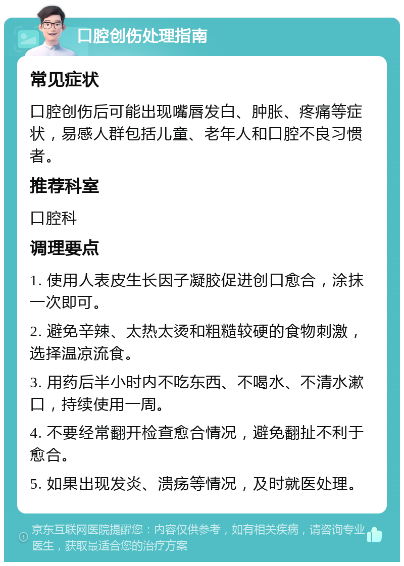 口腔创伤处理指南 常见症状 口腔创伤后可能出现嘴唇发白、肿胀、疼痛等症状，易感人群包括儿童、老年人和口腔不良习惯者。 推荐科室 口腔科 调理要点 1. 使用人表皮生长因子凝胶促进创口愈合，涂抹一次即可。 2. 避免辛辣、太热太烫和粗糙较硬的食物刺激，选择温凉流食。 3. 用药后半小时内不吃东西、不喝水、不清水漱口，持续使用一周。 4. 不要经常翻开检查愈合情况，避免翻扯不利于愈合。 5. 如果出现发炎、溃疡等情况，及时就医处理。