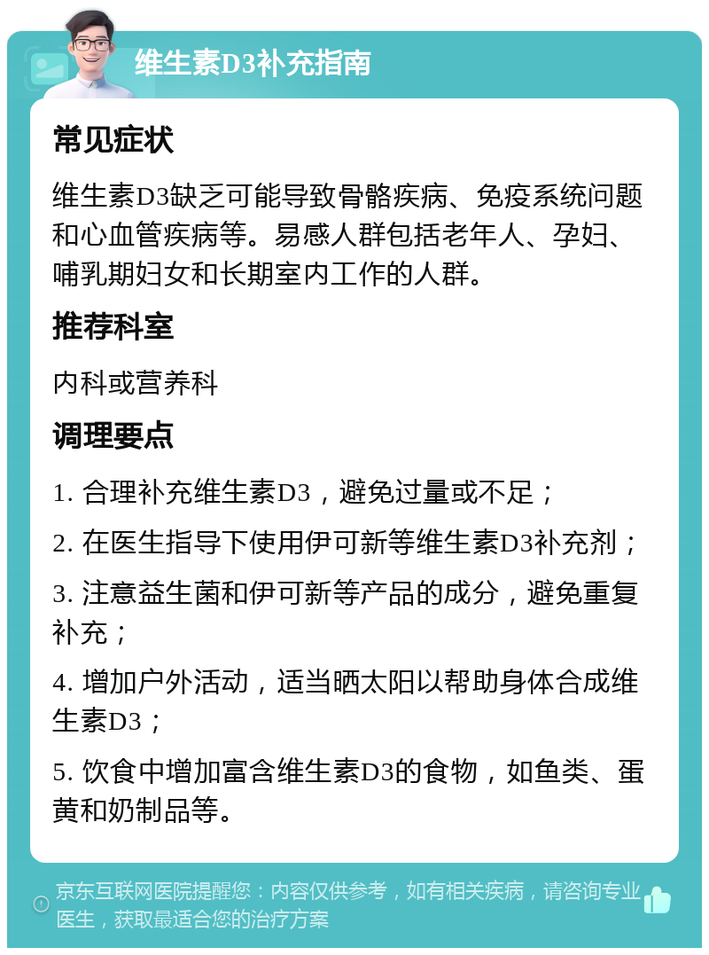 维生素D3补充指南 常见症状 维生素D3缺乏可能导致骨骼疾病、免疫系统问题和心血管疾病等。易感人群包括老年人、孕妇、哺乳期妇女和长期室内工作的人群。 推荐科室 内科或营养科 调理要点 1. 合理补充维生素D3，避免过量或不足； 2. 在医生指导下使用伊可新等维生素D3补充剂； 3. 注意益生菌和伊可新等产品的成分，避免重复补充； 4. 增加户外活动，适当晒太阳以帮助身体合成维生素D3； 5. 饮食中增加富含维生素D3的食物，如鱼类、蛋黄和奶制品等。