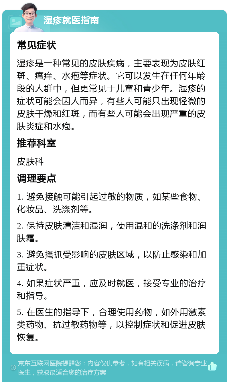 湿疹就医指南 常见症状 湿疹是一种常见的皮肤疾病，主要表现为皮肤红斑、瘙痒、水疱等症状。它可以发生在任何年龄段的人群中，但更常见于儿童和青少年。湿疹的症状可能会因人而异，有些人可能只出现轻微的皮肤干燥和红斑，而有些人可能会出现严重的皮肤炎症和水疱。 推荐科室 皮肤科 调理要点 1. 避免接触可能引起过敏的物质，如某些食物、化妆品、洗涤剂等。 2. 保持皮肤清洁和湿润，使用温和的洗涤剂和润肤霜。 3. 避免搔抓受影响的皮肤区域，以防止感染和加重症状。 4. 如果症状严重，应及时就医，接受专业的治疗和指导。 5. 在医生的指导下，合理使用药物，如外用激素类药物、抗过敏药物等，以控制症状和促进皮肤恢复。