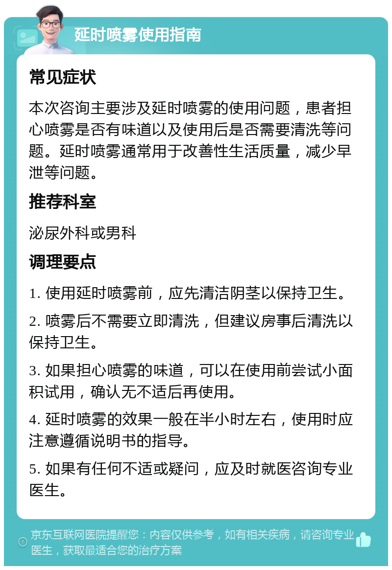 延时喷雾使用指南 常见症状 本次咨询主要涉及延时喷雾的使用问题，患者担心喷雾是否有味道以及使用后是否需要清洗等问题。延时喷雾通常用于改善性生活质量，减少早泄等问题。 推荐科室 泌尿外科或男科 调理要点 1. 使用延时喷雾前，应先清洁阴茎以保持卫生。 2. 喷雾后不需要立即清洗，但建议房事后清洗以保持卫生。 3. 如果担心喷雾的味道，可以在使用前尝试小面积试用，确认无不适后再使用。 4. 延时喷雾的效果一般在半小时左右，使用时应注意遵循说明书的指导。 5. 如果有任何不适或疑问，应及时就医咨询专业医生。