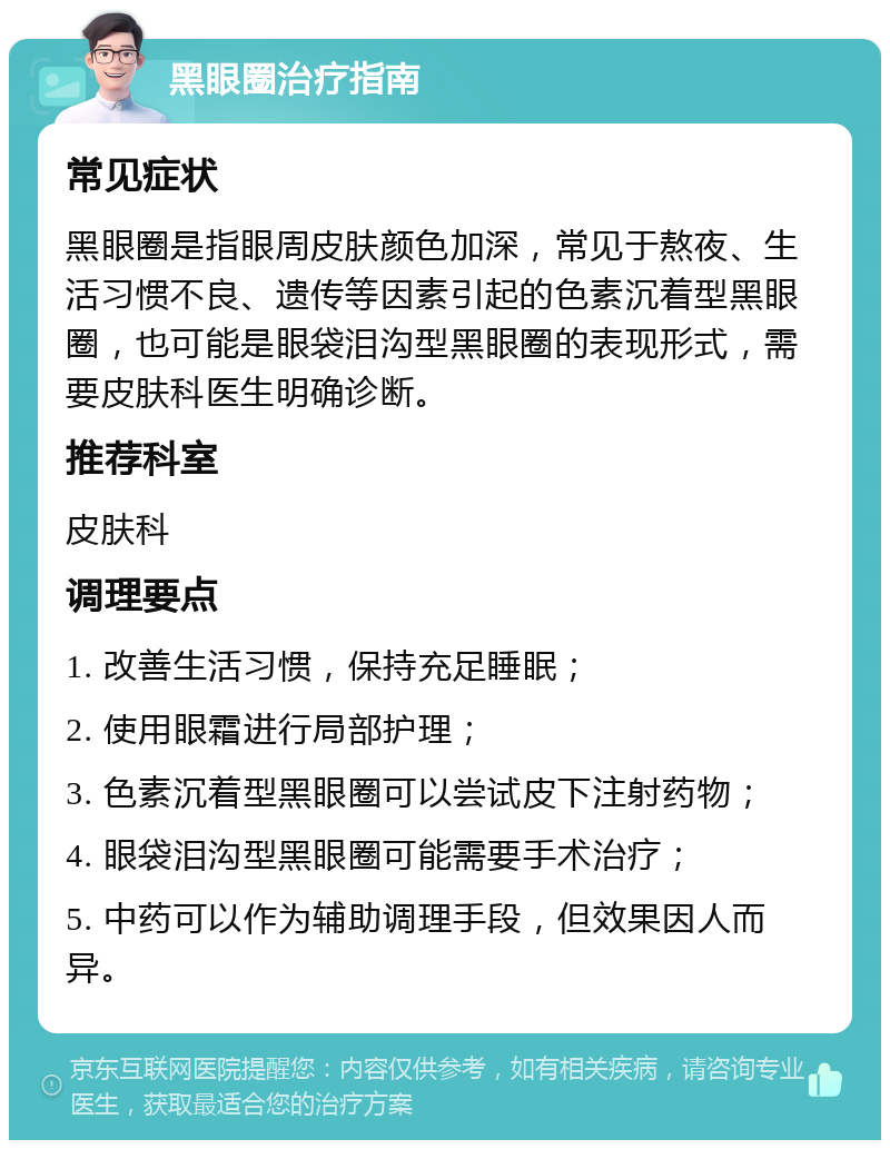 黑眼圈治疗指南 常见症状 黑眼圈是指眼周皮肤颜色加深，常见于熬夜、生活习惯不良、遗传等因素引起的色素沉着型黑眼圈，也可能是眼袋泪沟型黑眼圈的表现形式，需要皮肤科医生明确诊断。 推荐科室 皮肤科 调理要点 1. 改善生活习惯，保持充足睡眠； 2. 使用眼霜进行局部护理； 3. 色素沉着型黑眼圈可以尝试皮下注射药物； 4. 眼袋泪沟型黑眼圈可能需要手术治疗； 5. 中药可以作为辅助调理手段，但效果因人而异。