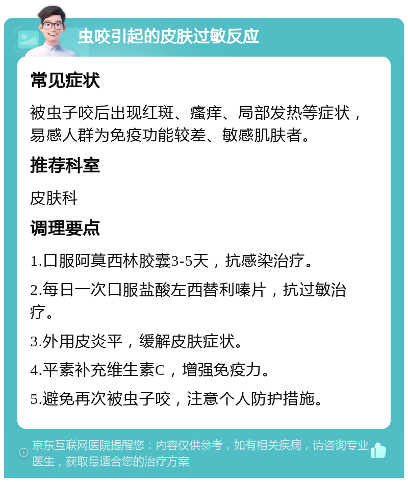 虫咬引起的皮肤过敏反应 常见症状 被虫子咬后出现红斑、瘙痒、局部发热等症状，易感人群为免疫功能较差、敏感肌肤者。 推荐科室 皮肤科 调理要点 1.口服阿莫西林胶囊3-5天，抗感染治疗。 2.每日一次口服盐酸左西替利嗪片，抗过敏治疗。 3.外用皮炎平，缓解皮肤症状。 4.平素补充维生素C，增强免疫力。 5.避免再次被虫子咬，注意个人防护措施。