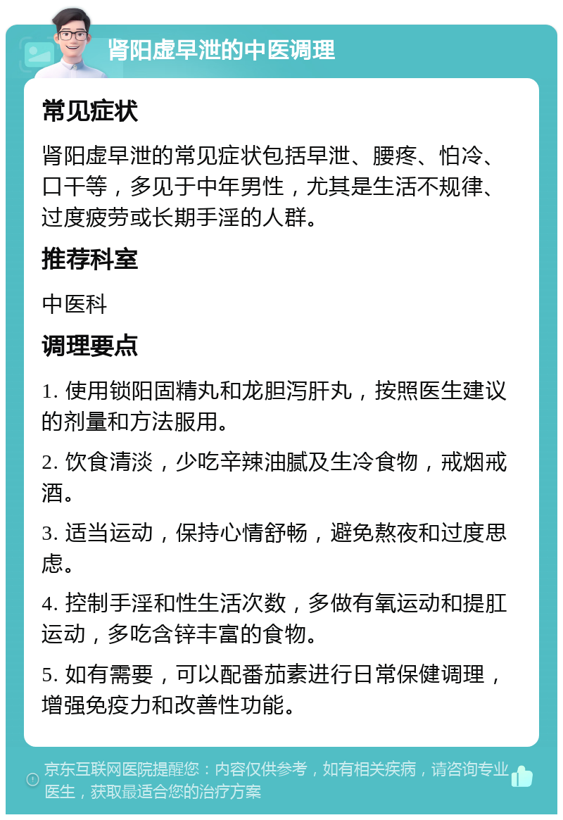 肾阳虚早泄的中医调理 常见症状 肾阳虚早泄的常见症状包括早泄、腰疼、怕冷、口干等，多见于中年男性，尤其是生活不规律、过度疲劳或长期手淫的人群。 推荐科室 中医科 调理要点 1. 使用锁阳固精丸和龙胆泻肝丸，按照医生建议的剂量和方法服用。 2. 饮食清淡，少吃辛辣油腻及生冷食物，戒烟戒酒。 3. 适当运动，保持心情舒畅，避免熬夜和过度思虑。 4. 控制手淫和性生活次数，多做有氧运动和提肛运动，多吃含锌丰富的食物。 5. 如有需要，可以配番茄素进行日常保健调理，增强免疫力和改善性功能。