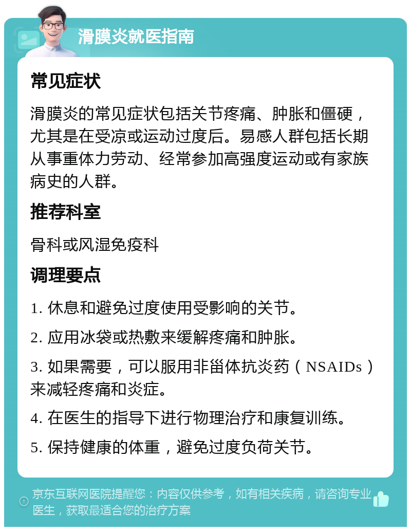 滑膜炎就医指南 常见症状 滑膜炎的常见症状包括关节疼痛、肿胀和僵硬，尤其是在受凉或运动过度后。易感人群包括长期从事重体力劳动、经常参加高强度运动或有家族病史的人群。 推荐科室 骨科或风湿免疫科 调理要点 1. 休息和避免过度使用受影响的关节。 2. 应用冰袋或热敷来缓解疼痛和肿胀。 3. 如果需要，可以服用非甾体抗炎药（NSAIDs）来减轻疼痛和炎症。 4. 在医生的指导下进行物理治疗和康复训练。 5. 保持健康的体重，避免过度负荷关节。