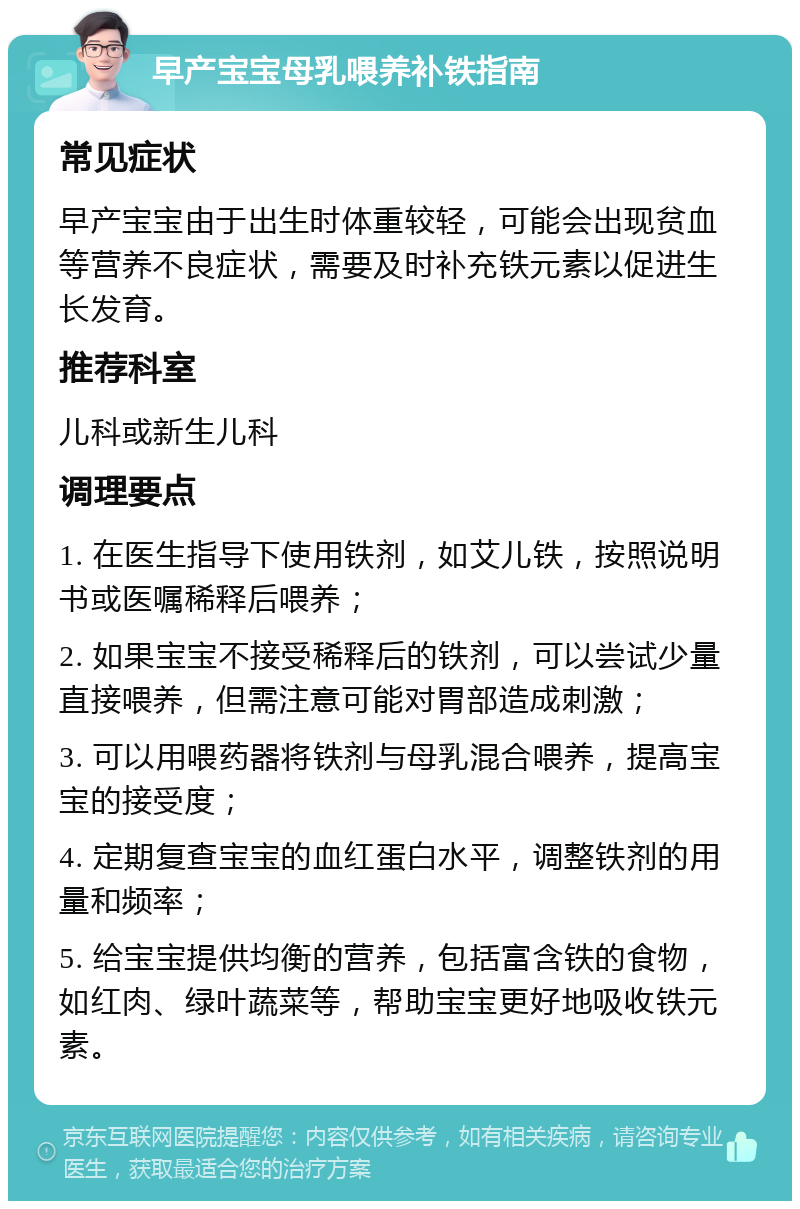 早产宝宝母乳喂养补铁指南 常见症状 早产宝宝由于出生时体重较轻，可能会出现贫血等营养不良症状，需要及时补充铁元素以促进生长发育。 推荐科室 儿科或新生儿科 调理要点 1. 在医生指导下使用铁剂，如艾儿铁，按照说明书或医嘱稀释后喂养； 2. 如果宝宝不接受稀释后的铁剂，可以尝试少量直接喂养，但需注意可能对胃部造成刺激； 3. 可以用喂药器将铁剂与母乳混合喂养，提高宝宝的接受度； 4. 定期复查宝宝的血红蛋白水平，调整铁剂的用量和频率； 5. 给宝宝提供均衡的营养，包括富含铁的食物，如红肉、绿叶蔬菜等，帮助宝宝更好地吸收铁元素。