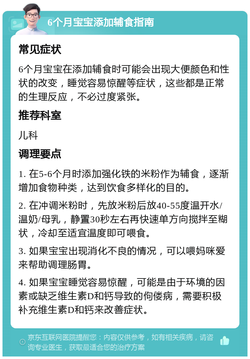 6个月宝宝添加辅食指南 常见症状 6个月宝宝在添加辅食时可能会出现大便颜色和性状的改变，睡觉容易惊醒等症状，这些都是正常的生理反应，不必过度紧张。 推荐科室 儿科 调理要点 1. 在5-6个月时添加强化铁的米粉作为辅食，逐渐增加食物种类，达到饮食多样化的目的。 2. 在冲调米粉时，先放米粉后放40-55度温开水/温奶/母乳，静置30秒左右再快速单方向搅拌至糊状，冷却至适宜温度即可喂食。 3. 如果宝宝出现消化不良的情况，可以喂妈咪爱来帮助调理肠胃。 4. 如果宝宝睡觉容易惊醒，可能是由于环境的因素或缺乏维生素D和钙导致的佝偻病，需要积极补充维生素D和钙来改善症状。