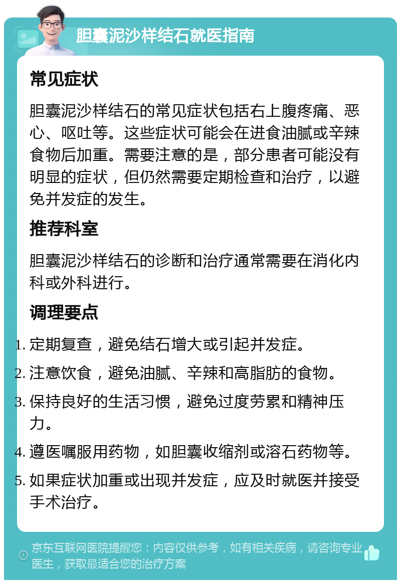 胆囊泥沙样结石就医指南 常见症状 胆囊泥沙样结石的常见症状包括右上腹疼痛、恶心、呕吐等。这些症状可能会在进食油腻或辛辣食物后加重。需要注意的是，部分患者可能没有明显的症状，但仍然需要定期检查和治疗，以避免并发症的发生。 推荐科室 胆囊泥沙样结石的诊断和治疗通常需要在消化内科或外科进行。 调理要点 定期复查，避免结石增大或引起并发症。 注意饮食，避免油腻、辛辣和高脂肪的食物。 保持良好的生活习惯，避免过度劳累和精神压力。 遵医嘱服用药物，如胆囊收缩剂或溶石药物等。 如果症状加重或出现并发症，应及时就医并接受手术治疗。