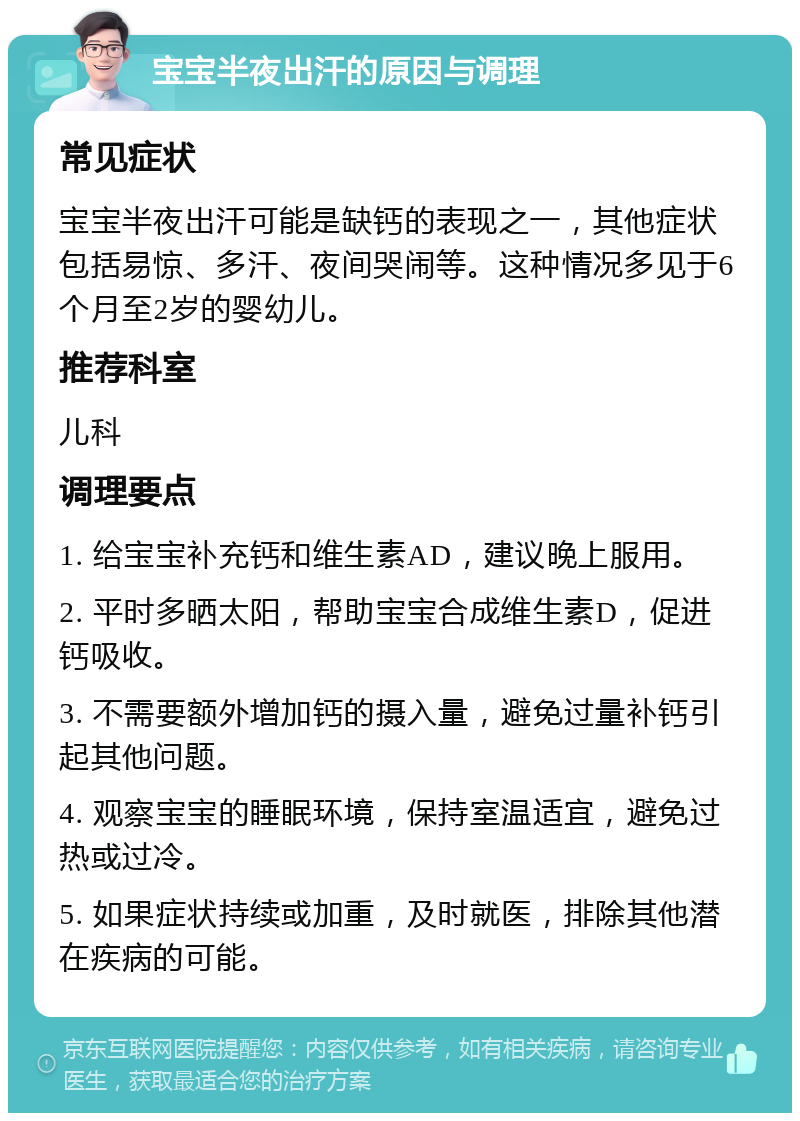 宝宝半夜出汗的原因与调理 常见症状 宝宝半夜出汗可能是缺钙的表现之一，其他症状包括易惊、多汗、夜间哭闹等。这种情况多见于6个月至2岁的婴幼儿。 推荐科室 儿科 调理要点 1. 给宝宝补充钙和维生素AD，建议晚上服用。 2. 平时多晒太阳，帮助宝宝合成维生素D，促进钙吸收。 3. 不需要额外增加钙的摄入量，避免过量补钙引起其他问题。 4. 观察宝宝的睡眠环境，保持室温适宜，避免过热或过冷。 5. 如果症状持续或加重，及时就医，排除其他潜在疾病的可能。