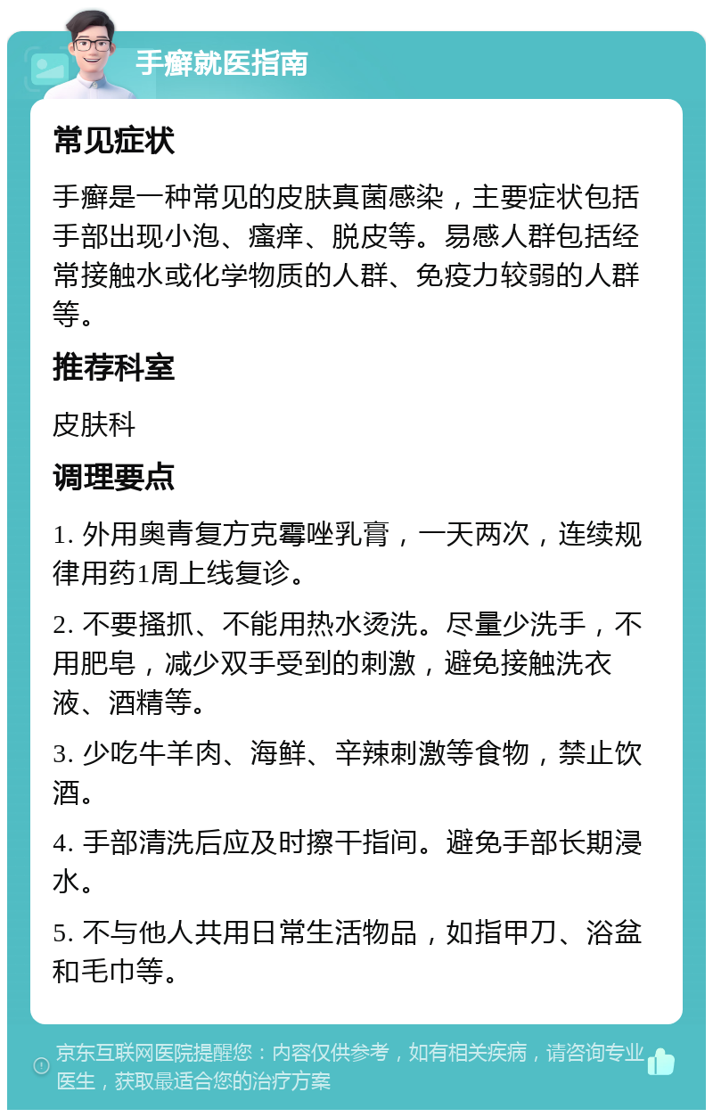 手癣就医指南 常见症状 手癣是一种常见的皮肤真菌感染，主要症状包括手部出现小泡、瘙痒、脱皮等。易感人群包括经常接触水或化学物质的人群、免疫力较弱的人群等。 推荐科室 皮肤科 调理要点 1. 外用奥青复方克霉唑乳膏，一天两次，连续规律用药1周上线复诊。 2. 不要搔抓、不能用热水烫洗。尽量少洗手，不用肥皂，减少双手受到的刺激，避免接触洗衣液、酒精等。 3. 少吃牛羊肉、海鲜、辛辣刺激等食物，禁止饮酒。 4. 手部清洗后应及时擦干指间。避免手部长期浸水。 5. 不与他人共用日常生活物品，如指甲刀、浴盆和毛巾等。