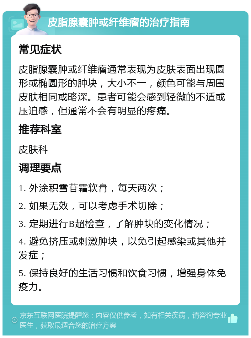 皮脂腺囊肿或纤维瘤的治疗指南 常见症状 皮脂腺囊肿或纤维瘤通常表现为皮肤表面出现圆形或椭圆形的肿块，大小不一，颜色可能与周围皮肤相同或略深。患者可能会感到轻微的不适或压迫感，但通常不会有明显的疼痛。 推荐科室 皮肤科 调理要点 1. 外涂积雪苷霜软膏，每天两次； 2. 如果无效，可以考虑手术切除； 3. 定期进行B超检查，了解肿块的变化情况； 4. 避免挤压或刺激肿块，以免引起感染或其他并发症； 5. 保持良好的生活习惯和饮食习惯，增强身体免疫力。