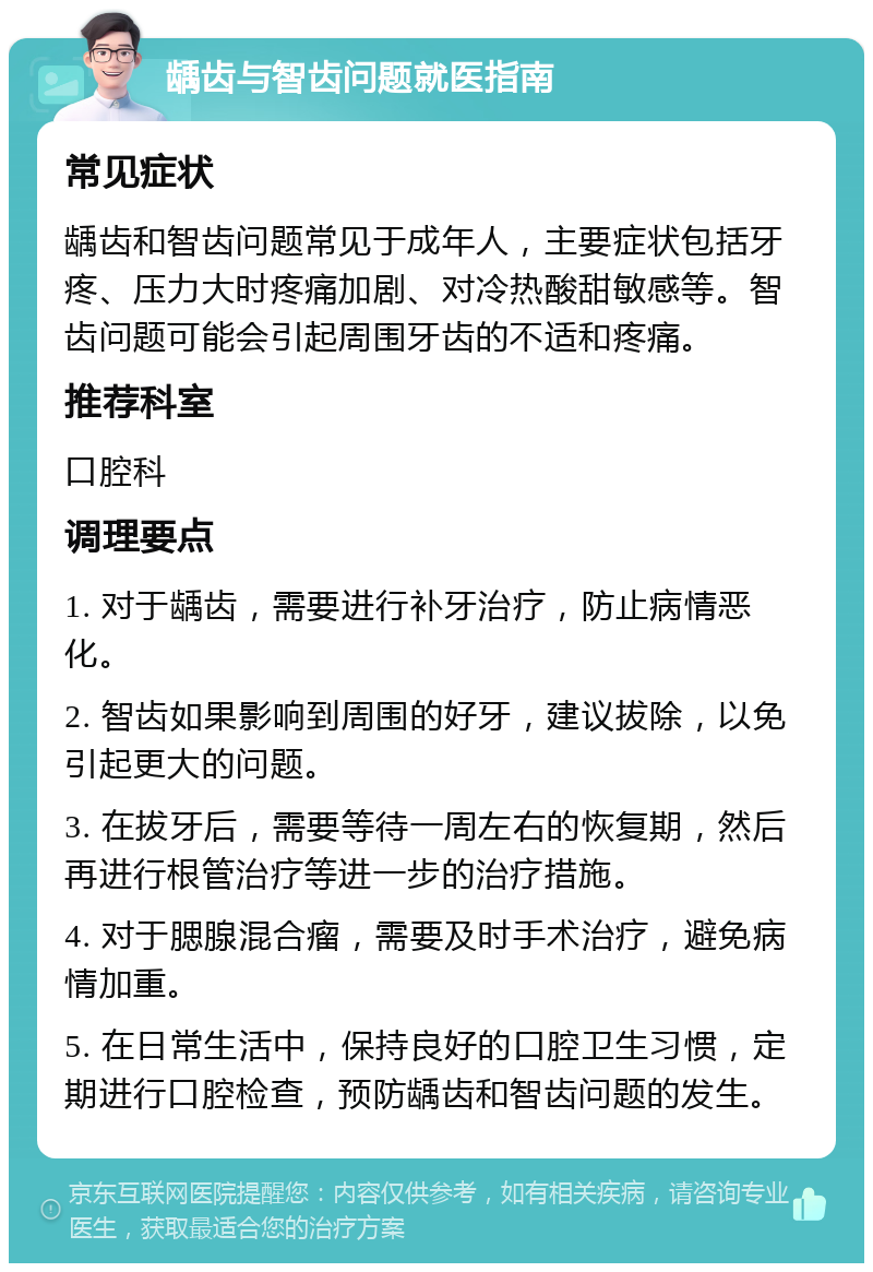 龋齿与智齿问题就医指南 常见症状 龋齿和智齿问题常见于成年人，主要症状包括牙疼、压力大时疼痛加剧、对冷热酸甜敏感等。智齿问题可能会引起周围牙齿的不适和疼痛。 推荐科室 口腔科 调理要点 1. 对于龋齿，需要进行补牙治疗，防止病情恶化。 2. 智齿如果影响到周围的好牙，建议拔除，以免引起更大的问题。 3. 在拔牙后，需要等待一周左右的恢复期，然后再进行根管治疗等进一步的治疗措施。 4. 对于腮腺混合瘤，需要及时手术治疗，避免病情加重。 5. 在日常生活中，保持良好的口腔卫生习惯，定期进行口腔检查，预防龋齿和智齿问题的发生。