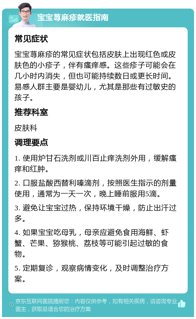 宝宝荨麻疹就医指南 常见症状 宝宝荨麻疹的常见症状包括皮肤上出现红色或皮肤色的小疹子，伴有瘙痒感。这些疹子可能会在几小时内消失，但也可能持续数日或更长时间。易感人群主要是婴幼儿，尤其是那些有过敏史的孩子。 推荐科室 皮肤科 调理要点 1. 使用炉甘石洗剂或川百止痒洗剂外用，缓解瘙痒和红肿。 2. 口服盐酸西替利嗪滴剂，按照医生指示的剂量使用，通常为一天一次，晚上睡前服用5滴。 3. 避免让宝宝过热，保持环境干燥，防止出汗过多。 4. 如果宝宝吃母乳，母亲应避免食用海鲜、虾蟹、芒果、猕猴桃、荔枝等可能引起过敏的食物。 5. 定期复诊，观察病情变化，及时调整治疗方案。