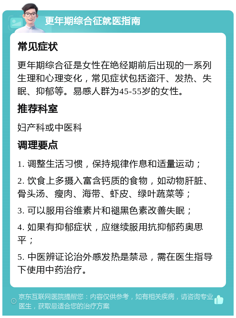 更年期综合征就医指南 常见症状 更年期综合征是女性在绝经期前后出现的一系列生理和心理变化，常见症状包括盗汗、发热、失眠、抑郁等。易感人群为45-55岁的女性。 推荐科室 妇产科或中医科 调理要点 1. 调整生活习惯，保持规律作息和适量运动； 2. 饮食上多摄入富含钙质的食物，如动物肝脏、骨头汤、瘦肉、海带、虾皮、绿叶蔬菜等； 3. 可以服用谷维素片和褪黑色素改善失眠； 4. 如果有抑郁症状，应继续服用抗抑郁药奥思平； 5. 中医辨证论治外感发热是禁忌，需在医生指导下使用中药治疗。