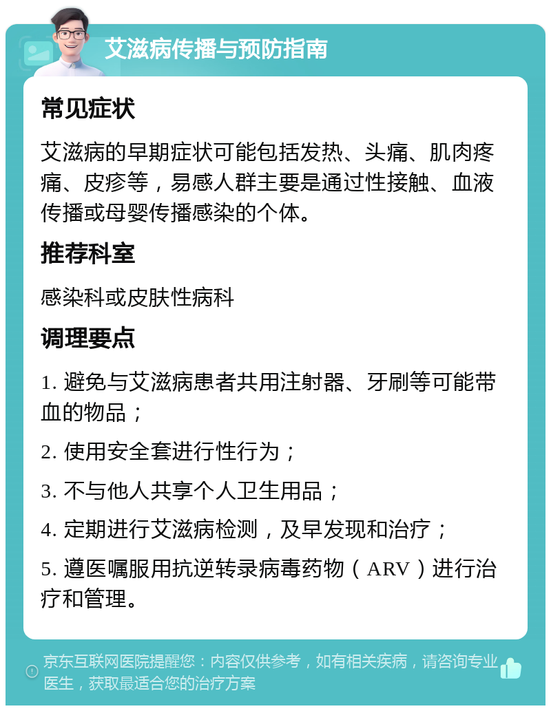 艾滋病传播与预防指南 常见症状 艾滋病的早期症状可能包括发热、头痛、肌肉疼痛、皮疹等，易感人群主要是通过性接触、血液传播或母婴传播感染的个体。 推荐科室 感染科或皮肤性病科 调理要点 1. 避免与艾滋病患者共用注射器、牙刷等可能带血的物品； 2. 使用安全套进行性行为； 3. 不与他人共享个人卫生用品； 4. 定期进行艾滋病检测，及早发现和治疗； 5. 遵医嘱服用抗逆转录病毒药物（ARV）进行治疗和管理。