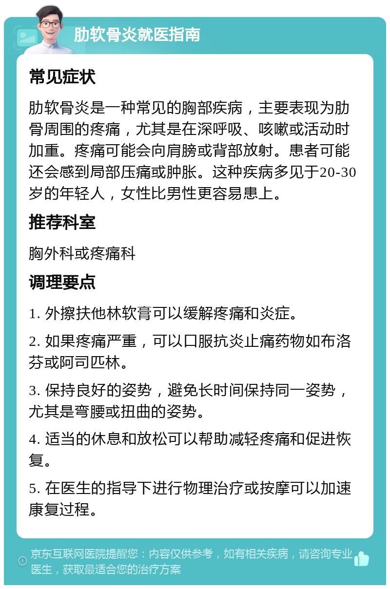 肋软骨炎就医指南 常见症状 肋软骨炎是一种常见的胸部疾病，主要表现为肋骨周围的疼痛，尤其是在深呼吸、咳嗽或活动时加重。疼痛可能会向肩膀或背部放射。患者可能还会感到局部压痛或肿胀。这种疾病多见于20-30岁的年轻人，女性比男性更容易患上。 推荐科室 胸外科或疼痛科 调理要点 1. 外擦扶他林软膏可以缓解疼痛和炎症。 2. 如果疼痛严重，可以口服抗炎止痛药物如布洛芬或阿司匹林。 3. 保持良好的姿势，避免长时间保持同一姿势，尤其是弯腰或扭曲的姿势。 4. 适当的休息和放松可以帮助减轻疼痛和促进恢复。 5. 在医生的指导下进行物理治疗或按摩可以加速康复过程。