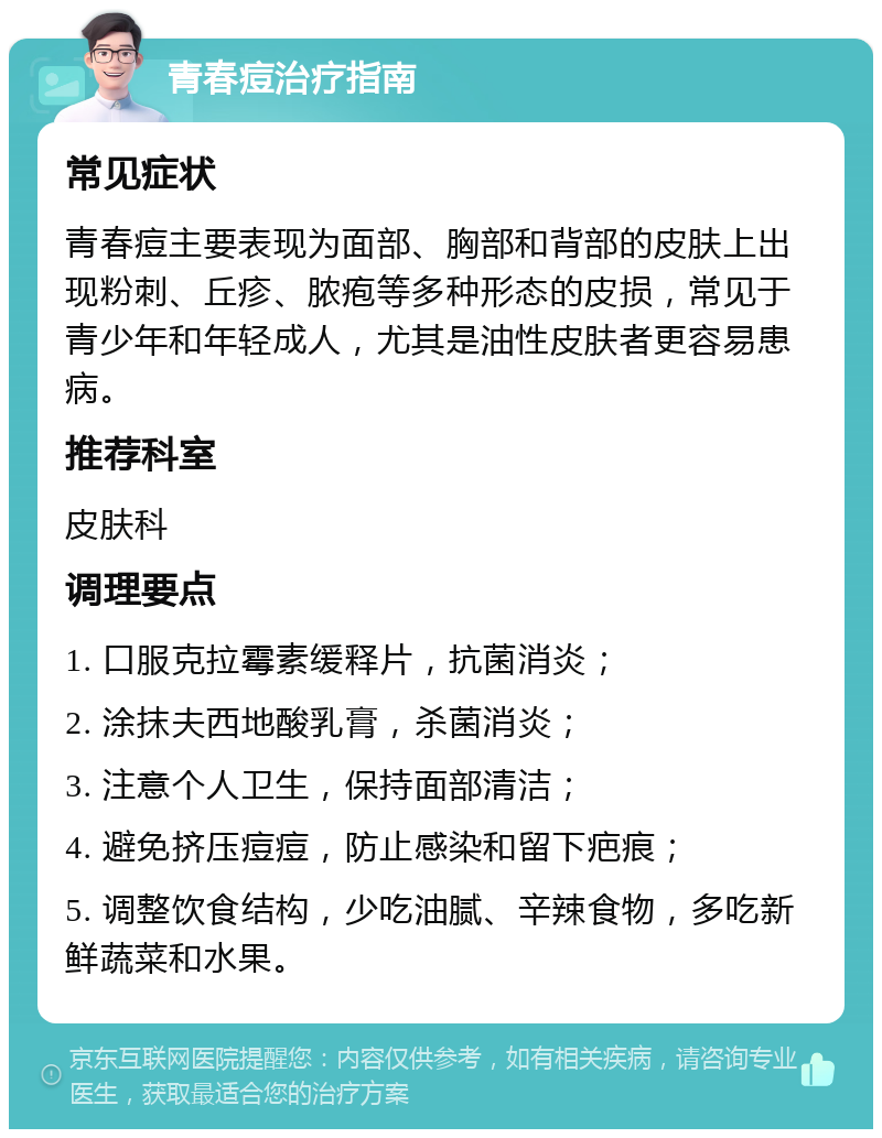 青春痘治疗指南 常见症状 青春痘主要表现为面部、胸部和背部的皮肤上出现粉刺、丘疹、脓疱等多种形态的皮损，常见于青少年和年轻成人，尤其是油性皮肤者更容易患病。 推荐科室 皮肤科 调理要点 1. 口服克拉霉素缓释片，抗菌消炎； 2. 涂抹夫西地酸乳膏，杀菌消炎； 3. 注意个人卫生，保持面部清洁； 4. 避免挤压痘痘，防止感染和留下疤痕； 5. 调整饮食结构，少吃油腻、辛辣食物，多吃新鲜蔬菜和水果。