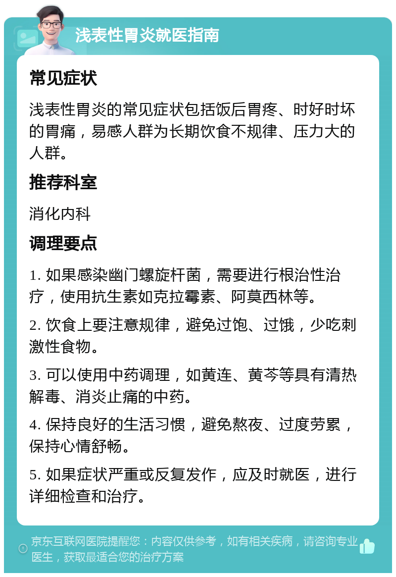 浅表性胃炎就医指南 常见症状 浅表性胃炎的常见症状包括饭后胃疼、时好时坏的胃痛，易感人群为长期饮食不规律、压力大的人群。 推荐科室 消化内科 调理要点 1. 如果感染幽门螺旋杆菌，需要进行根治性治疗，使用抗生素如克拉霉素、阿莫西林等。 2. 饮食上要注意规律，避免过饱、过饿，少吃刺激性食物。 3. 可以使用中药调理，如黄连、黄芩等具有清热解毒、消炎止痛的中药。 4. 保持良好的生活习惯，避免熬夜、过度劳累，保持心情舒畅。 5. 如果症状严重或反复发作，应及时就医，进行详细检查和治疗。