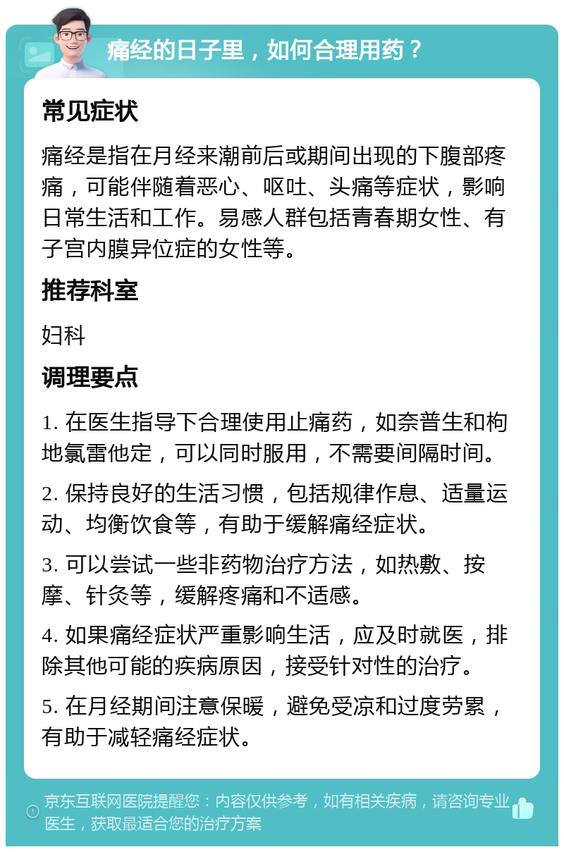 痛经的日子里，如何合理用药？ 常见症状 痛经是指在月经来潮前后或期间出现的下腹部疼痛，可能伴随着恶心、呕吐、头痛等症状，影响日常生活和工作。易感人群包括青春期女性、有子宫内膜异位症的女性等。 推荐科室 妇科 调理要点 1. 在医生指导下合理使用止痛药，如奈普生和枸地氯雷他定，可以同时服用，不需要间隔时间。 2. 保持良好的生活习惯，包括规律作息、适量运动、均衡饮食等，有助于缓解痛经症状。 3. 可以尝试一些非药物治疗方法，如热敷、按摩、针灸等，缓解疼痛和不适感。 4. 如果痛经症状严重影响生活，应及时就医，排除其他可能的疾病原因，接受针对性的治疗。 5. 在月经期间注意保暖，避免受凉和过度劳累，有助于减轻痛经症状。