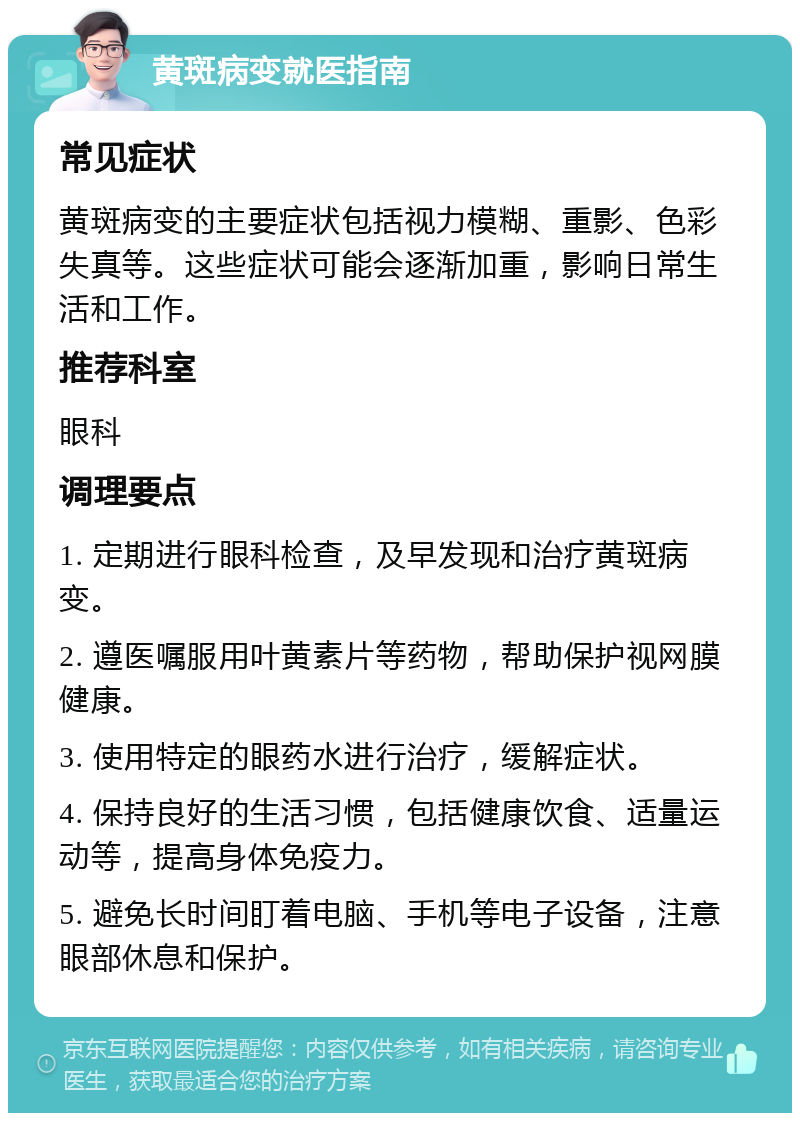 黄斑病变就医指南 常见症状 黄斑病变的主要症状包括视力模糊、重影、色彩失真等。这些症状可能会逐渐加重，影响日常生活和工作。 推荐科室 眼科 调理要点 1. 定期进行眼科检查，及早发现和治疗黄斑病变。 2. 遵医嘱服用叶黄素片等药物，帮助保护视网膜健康。 3. 使用特定的眼药水进行治疗，缓解症状。 4. 保持良好的生活习惯，包括健康饮食、适量运动等，提高身体免疫力。 5. 避免长时间盯着电脑、手机等电子设备，注意眼部休息和保护。