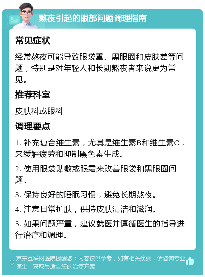 熬夜引起的眼部问题调理指南 常见症状 经常熬夜可能导致眼袋重、黑眼圈和皮肤差等问题，特别是对年轻人和长期熬夜者来说更为常见。 推荐科室 皮肤科或眼科 调理要点 1. 补充复合维生素，尤其是维生素B和维生素C，来缓解疲劳和抑制黑色素生成。 2. 使用眼袋贴敷或眼霜来改善眼袋和黑眼圈问题。 3. 保持良好的睡眠习惯，避免长期熬夜。 4. 注意日常护肤，保持皮肤清洁和滋润。 5. 如果问题严重，建议就医并遵循医生的指导进行治疗和调理。