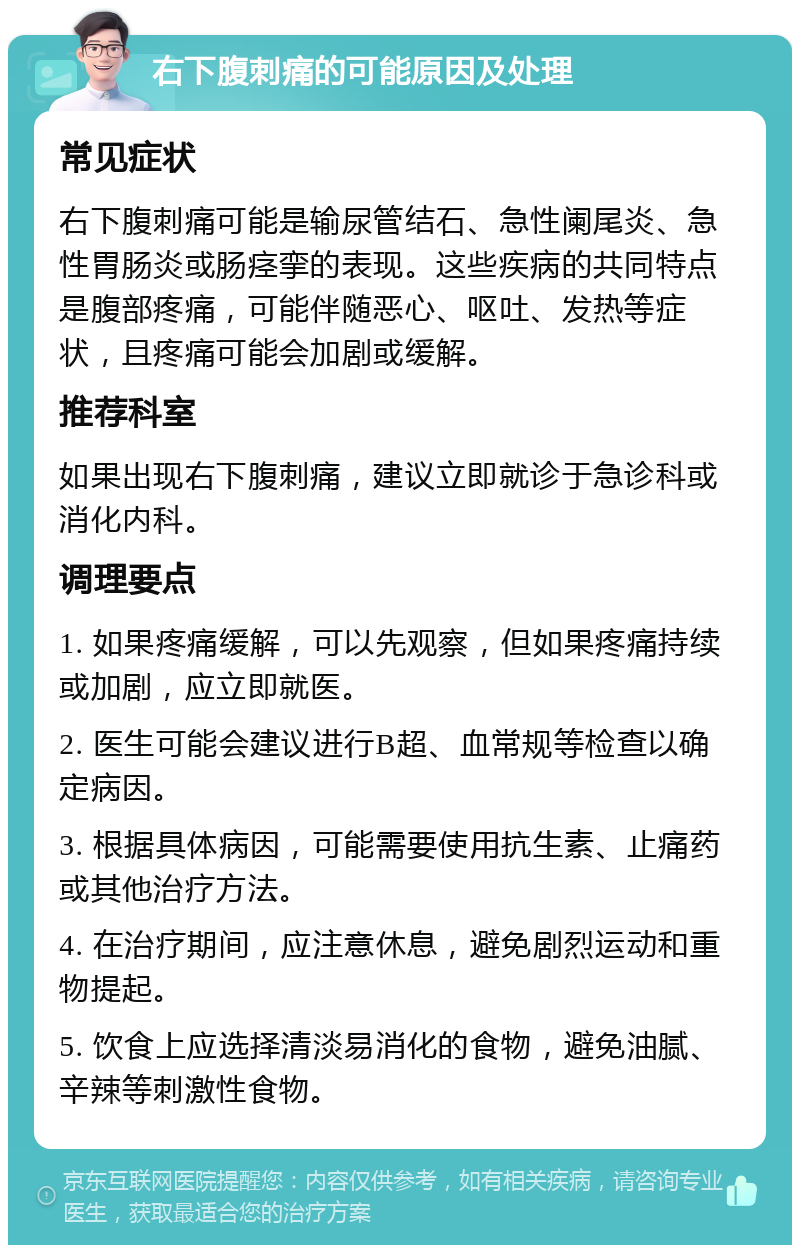 右下腹刺痛的可能原因及处理 常见症状 右下腹刺痛可能是输尿管结石、急性阑尾炎、急性胃肠炎或肠痉挛的表现。这些疾病的共同特点是腹部疼痛，可能伴随恶心、呕吐、发热等症状，且疼痛可能会加剧或缓解。 推荐科室 如果出现右下腹刺痛，建议立即就诊于急诊科或消化内科。 调理要点 1. 如果疼痛缓解，可以先观察，但如果疼痛持续或加剧，应立即就医。 2. 医生可能会建议进行B超、血常规等检查以确定病因。 3. 根据具体病因，可能需要使用抗生素、止痛药或其他治疗方法。 4. 在治疗期间，应注意休息，避免剧烈运动和重物提起。 5. 饮食上应选择清淡易消化的食物，避免油腻、辛辣等刺激性食物。