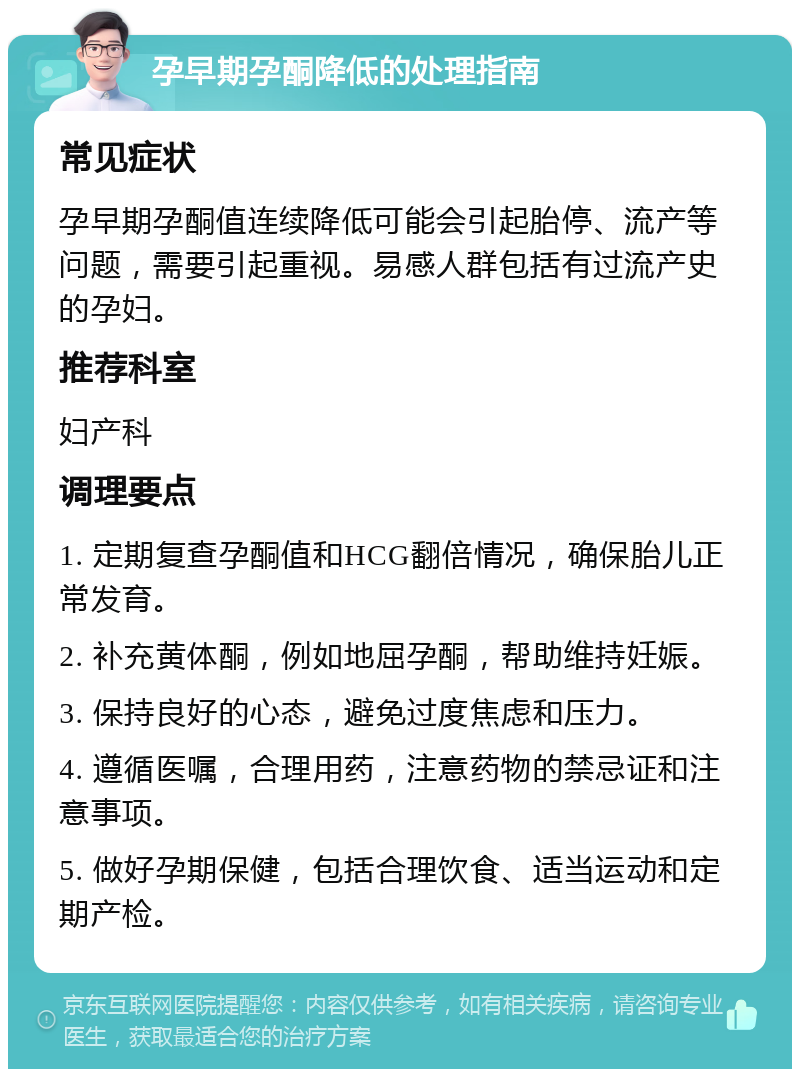 孕早期孕酮降低的处理指南 常见症状 孕早期孕酮值连续降低可能会引起胎停、流产等问题，需要引起重视。易感人群包括有过流产史的孕妇。 推荐科室 妇产科 调理要点 1. 定期复查孕酮值和HCG翻倍情况，确保胎儿正常发育。 2. 补充黄体酮，例如地屈孕酮，帮助维持妊娠。 3. 保持良好的心态，避免过度焦虑和压力。 4. 遵循医嘱，合理用药，注意药物的禁忌证和注意事项。 5. 做好孕期保健，包括合理饮食、适当运动和定期产检。