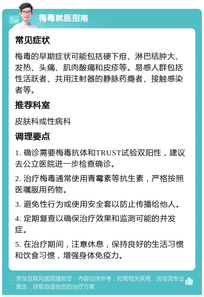 梅毒就医指南 常见症状 梅毒的早期症状可能包括硬下疳、淋巴结肿大、发热、头痛、肌肉酸痛和皮疹等。易感人群包括性活跃者、共用注射器的静脉药瘾者、接触感染者等。 推荐科室 皮肤科或性病科 调理要点 1. 确诊需要梅毒抗体和TRUST试验双阳性，建议去公立医院进一步检查确诊。 2. 治疗梅毒通常使用青霉素等抗生素，严格按照医嘱服用药物。 3. 避免性行为或使用安全套以防止传播给他人。 4. 定期复查以确保治疗效果和监测可能的并发症。 5. 在治疗期间，注意休息，保持良好的生活习惯和饮食习惯，增强身体免疫力。