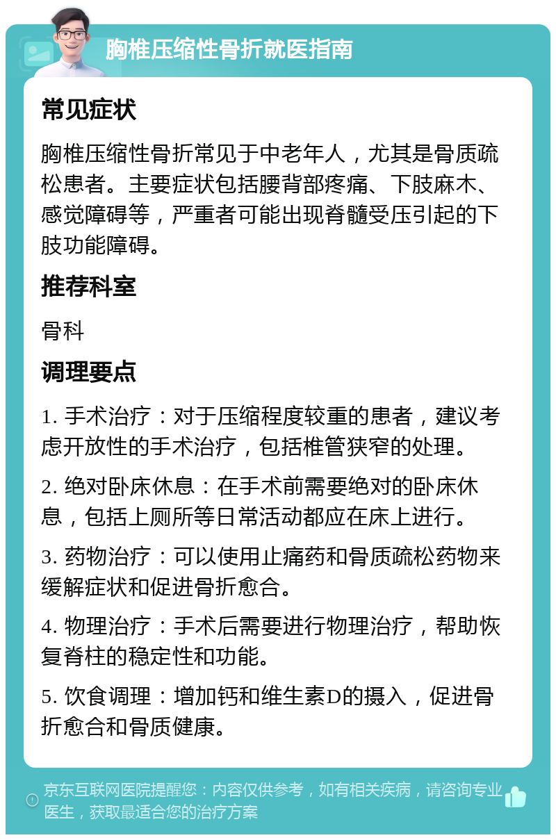 胸椎压缩性骨折就医指南 常见症状 胸椎压缩性骨折常见于中老年人，尤其是骨质疏松患者。主要症状包括腰背部疼痛、下肢麻木、感觉障碍等，严重者可能出现脊髓受压引起的下肢功能障碍。 推荐科室 骨科 调理要点 1. 手术治疗：对于压缩程度较重的患者，建议考虑开放性的手术治疗，包括椎管狭窄的处理。 2. 绝对卧床休息：在手术前需要绝对的卧床休息，包括上厕所等日常活动都应在床上进行。 3. 药物治疗：可以使用止痛药和骨质疏松药物来缓解症状和促进骨折愈合。 4. 物理治疗：手术后需要进行物理治疗，帮助恢复脊柱的稳定性和功能。 5. 饮食调理：增加钙和维生素D的摄入，促进骨折愈合和骨质健康。