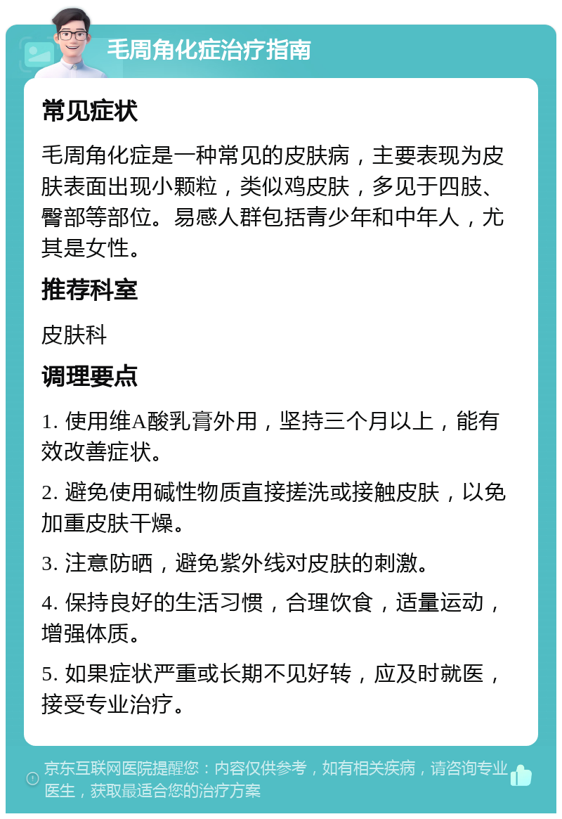 毛周角化症治疗指南 常见症状 毛周角化症是一种常见的皮肤病，主要表现为皮肤表面出现小颗粒，类似鸡皮肤，多见于四肢、臀部等部位。易感人群包括青少年和中年人，尤其是女性。 推荐科室 皮肤科 调理要点 1. 使用维A酸乳膏外用，坚持三个月以上，能有效改善症状。 2. 避免使用碱性物质直接搓洗或接触皮肤，以免加重皮肤干燥。 3. 注意防晒，避免紫外线对皮肤的刺激。 4. 保持良好的生活习惯，合理饮食，适量运动，增强体质。 5. 如果症状严重或长期不见好转，应及时就医，接受专业治疗。