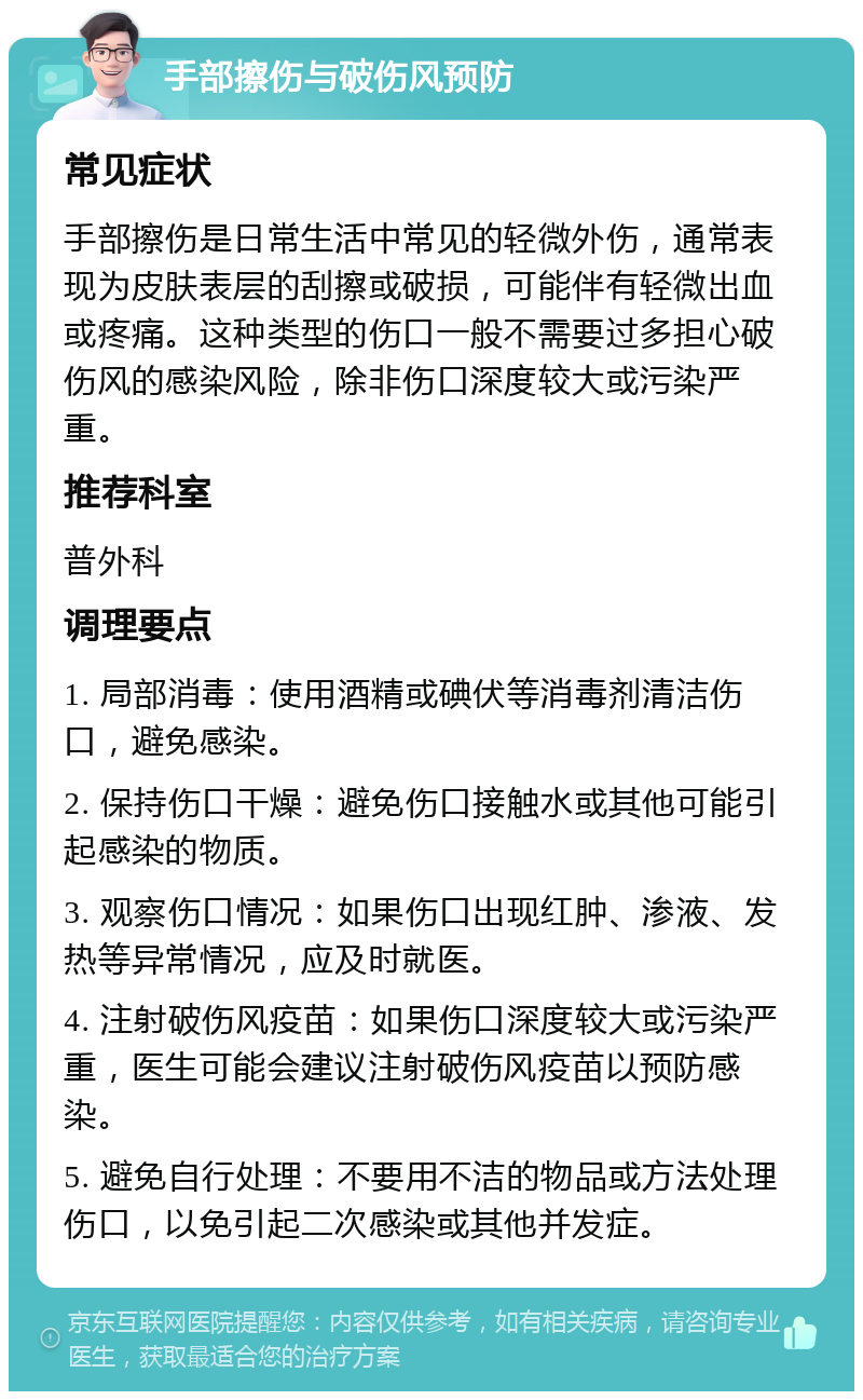 手部擦伤与破伤风预防 常见症状 手部擦伤是日常生活中常见的轻微外伤，通常表现为皮肤表层的刮擦或破损，可能伴有轻微出血或疼痛。这种类型的伤口一般不需要过多担心破伤风的感染风险，除非伤口深度较大或污染严重。 推荐科室 普外科 调理要点 1. 局部消毒：使用酒精或碘伏等消毒剂清洁伤口，避免感染。 2. 保持伤口干燥：避免伤口接触水或其他可能引起感染的物质。 3. 观察伤口情况：如果伤口出现红肿、渗液、发热等异常情况，应及时就医。 4. 注射破伤风疫苗：如果伤口深度较大或污染严重，医生可能会建议注射破伤风疫苗以预防感染。 5. 避免自行处理：不要用不洁的物品或方法处理伤口，以免引起二次感染或其他并发症。