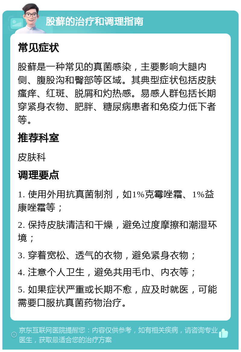 股藓的治疗和调理指南 常见症状 股藓是一种常见的真菌感染，主要影响大腿内侧、腹股沟和臀部等区域。其典型症状包括皮肤瘙痒、红斑、脱屑和灼热感。易感人群包括长期穿紧身衣物、肥胖、糖尿病患者和免疫力低下者等。 推荐科室 皮肤科 调理要点 1. 使用外用抗真菌制剂，如1%克霉唑霜、1%益康唑霜等； 2. 保持皮肤清洁和干燥，避免过度摩擦和潮湿环境； 3. 穿着宽松、透气的衣物，避免紧身衣物； 4. 注意个人卫生，避免共用毛巾、内衣等； 5. 如果症状严重或长期不愈，应及时就医，可能需要口服抗真菌药物治疗。