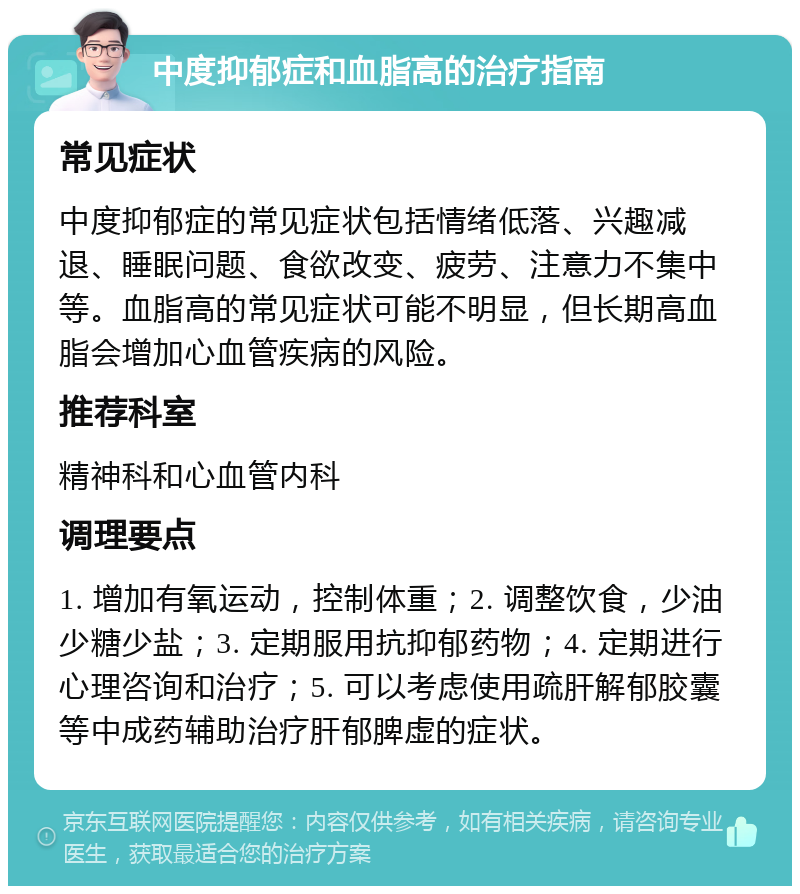 中度抑郁症和血脂高的治疗指南 常见症状 中度抑郁症的常见症状包括情绪低落、兴趣减退、睡眠问题、食欲改变、疲劳、注意力不集中等。血脂高的常见症状可能不明显，但长期高血脂会增加心血管疾病的风险。 推荐科室 精神科和心血管内科 调理要点 1. 增加有氧运动，控制体重；2. 调整饮食，少油少糖少盐；3. 定期服用抗抑郁药物；4. 定期进行心理咨询和治疗；5. 可以考虑使用疏肝解郁胶囊等中成药辅助治疗肝郁脾虚的症状。