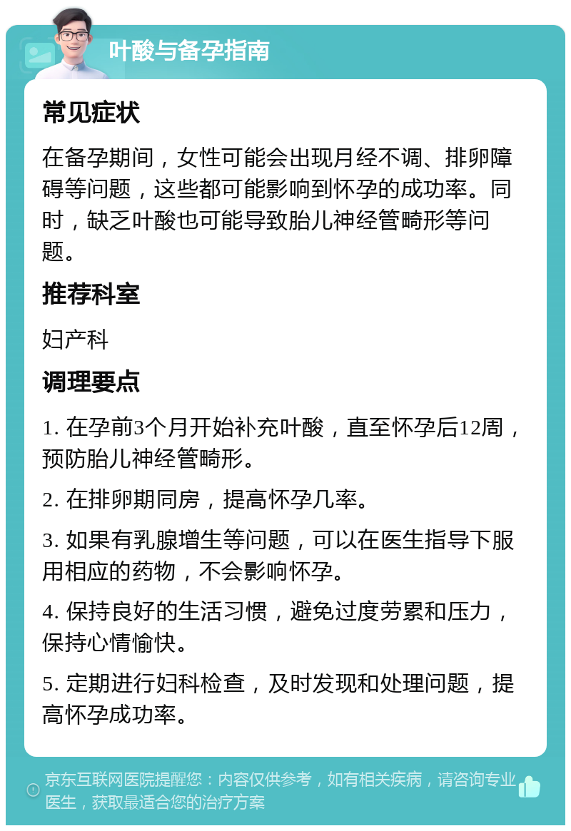 叶酸与备孕指南 常见症状 在备孕期间，女性可能会出现月经不调、排卵障碍等问题，这些都可能影响到怀孕的成功率。同时，缺乏叶酸也可能导致胎儿神经管畸形等问题。 推荐科室 妇产科 调理要点 1. 在孕前3个月开始补充叶酸，直至怀孕后12周，预防胎儿神经管畸形。 2. 在排卵期同房，提高怀孕几率。 3. 如果有乳腺增生等问题，可以在医生指导下服用相应的药物，不会影响怀孕。 4. 保持良好的生活习惯，避免过度劳累和压力，保持心情愉快。 5. 定期进行妇科检查，及时发现和处理问题，提高怀孕成功率。