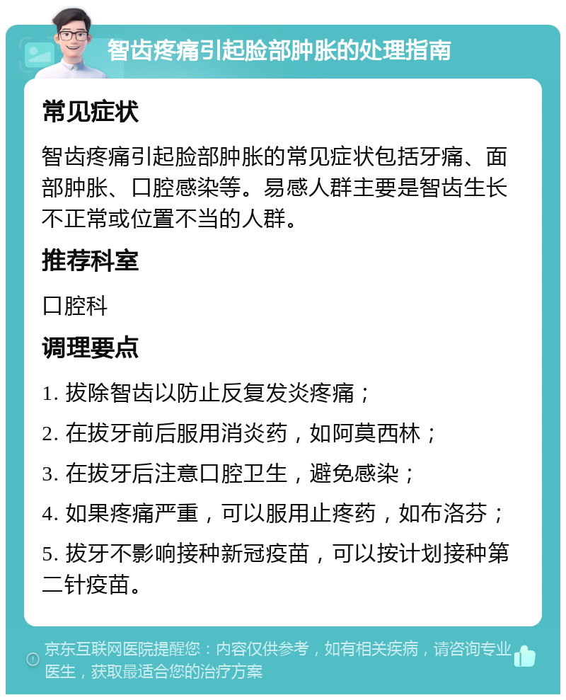 智齿疼痛引起脸部肿胀的处理指南 常见症状 智齿疼痛引起脸部肿胀的常见症状包括牙痛、面部肿胀、口腔感染等。易感人群主要是智齿生长不正常或位置不当的人群。 推荐科室 口腔科 调理要点 1. 拔除智齿以防止反复发炎疼痛； 2. 在拔牙前后服用消炎药，如阿莫西林； 3. 在拔牙后注意口腔卫生，避免感染； 4. 如果疼痛严重，可以服用止疼药，如布洛芬； 5. 拔牙不影响接种新冠疫苗，可以按计划接种第二针疫苗。