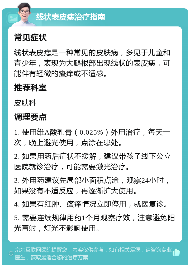 线状表皮痣治疗指南 常见症状 线状表皮痣是一种常见的皮肤病，多见于儿童和青少年，表现为大腿根部出现线状的表皮痣，可能伴有轻微的瘙痒或不适感。 推荐科室 皮肤科 调理要点 1. 使用维A酸乳膏（0.025%）外用治疗，每天一次，晚上避光使用，点涂在患处。 2. 如果用药后症状不缓解，建议带孩子线下公立医院就诊治疗，可能需要激光治疗。 3. 外用药建议先局部小面积点涂，观察24小时，如果没有不适反应，再逐渐扩大使用。 4. 如果有红肿、瘙痒情况立即停用，就医复诊。 5. 需要连续规律用药1个月观察疗效，注意避免阳光直射，灯光不影响使用。