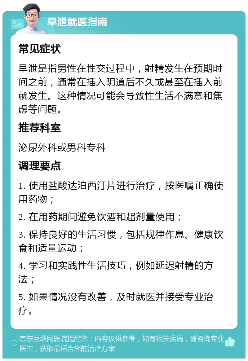 早泄就医指南 常见症状 早泄是指男性在性交过程中，射精发生在预期时间之前，通常在插入阴道后不久或甚至在插入前就发生。这种情况可能会导致性生活不满意和焦虑等问题。 推荐科室 泌尿外科或男科专科 调理要点 1. 使用盐酸达泊西汀片进行治疗，按医嘱正确使用药物； 2. 在用药期间避免饮酒和超剂量使用； 3. 保持良好的生活习惯，包括规律作息、健康饮食和适量运动； 4. 学习和实践性生活技巧，例如延迟射精的方法； 5. 如果情况没有改善，及时就医并接受专业治疗。