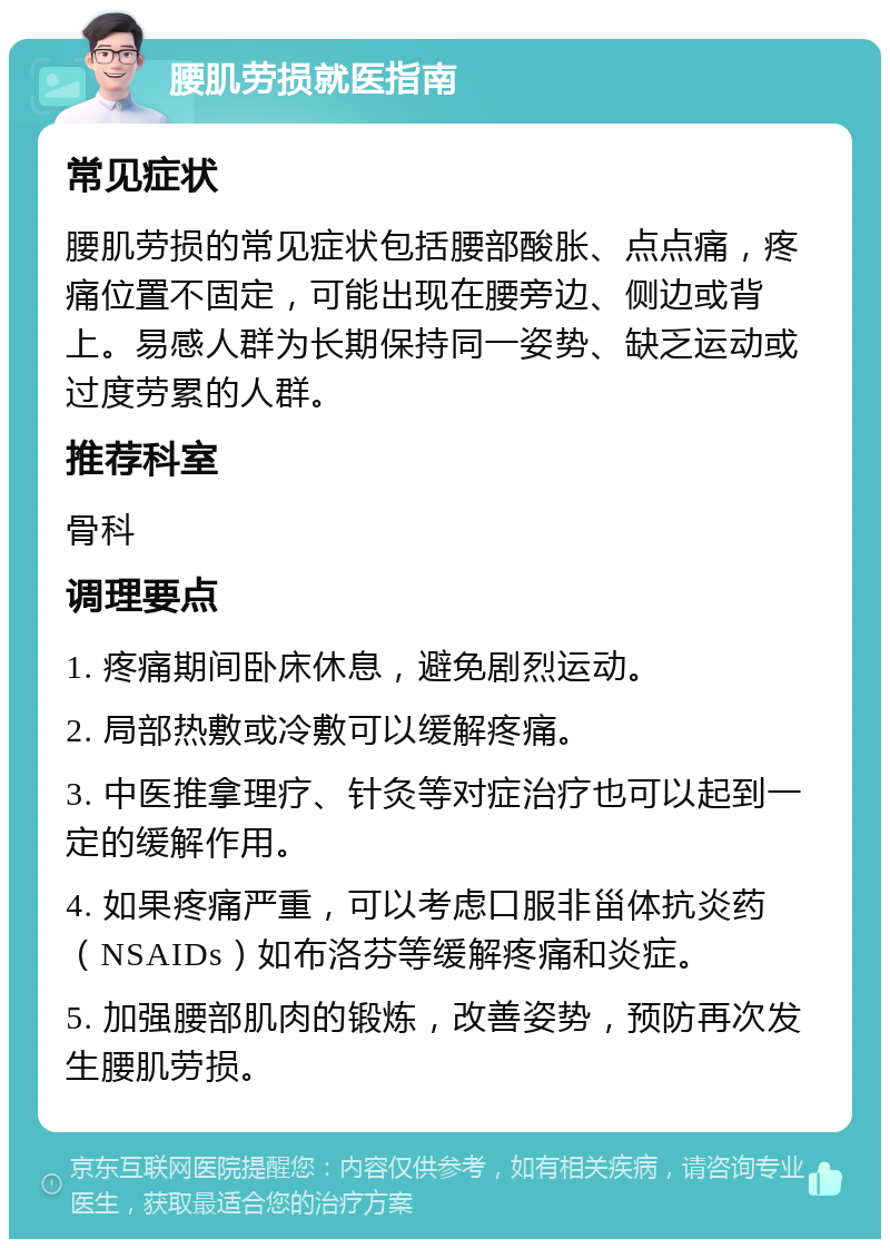 腰肌劳损就医指南 常见症状 腰肌劳损的常见症状包括腰部酸胀、点点痛，疼痛位置不固定，可能出现在腰旁边、侧边或背上。易感人群为长期保持同一姿势、缺乏运动或过度劳累的人群。 推荐科室 骨科 调理要点 1. 疼痛期间卧床休息，避免剧烈运动。 2. 局部热敷或冷敷可以缓解疼痛。 3. 中医推拿理疗、针灸等对症治疗也可以起到一定的缓解作用。 4. 如果疼痛严重，可以考虑口服非甾体抗炎药（NSAIDs）如布洛芬等缓解疼痛和炎症。 5. 加强腰部肌肉的锻炼，改善姿势，预防再次发生腰肌劳损。