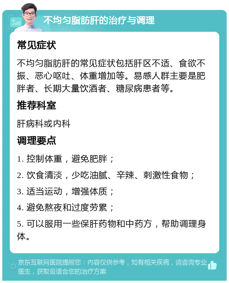 不均匀脂肪肝的治疗与调理 常见症状 不均匀脂肪肝的常见症状包括肝区不适、食欲不振、恶心呕吐、体重增加等。易感人群主要是肥胖者、长期大量饮酒者、糖尿病患者等。 推荐科室 肝病科或内科 调理要点 1. 控制体重，避免肥胖； 2. 饮食清淡，少吃油腻、辛辣、刺激性食物； 3. 适当运动，增强体质； 4. 避免熬夜和过度劳累； 5. 可以服用一些保肝药物和中药方，帮助调理身体。