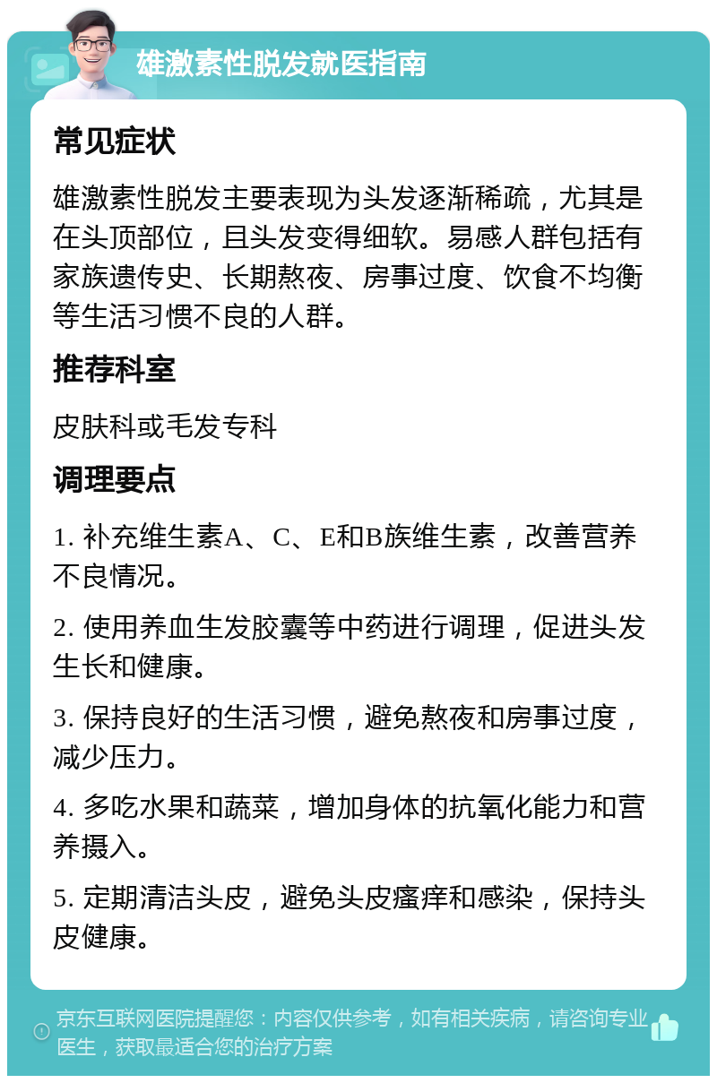 雄激素性脱发就医指南 常见症状 雄激素性脱发主要表现为头发逐渐稀疏，尤其是在头顶部位，且头发变得细软。易感人群包括有家族遗传史、长期熬夜、房事过度、饮食不均衡等生活习惯不良的人群。 推荐科室 皮肤科或毛发专科 调理要点 1. 补充维生素A、C、E和B族维生素，改善营养不良情况。 2. 使用养血生发胶囊等中药进行调理，促进头发生长和健康。 3. 保持良好的生活习惯，避免熬夜和房事过度，减少压力。 4. 多吃水果和蔬菜，增加身体的抗氧化能力和营养摄入。 5. 定期清洁头皮，避免头皮瘙痒和感染，保持头皮健康。