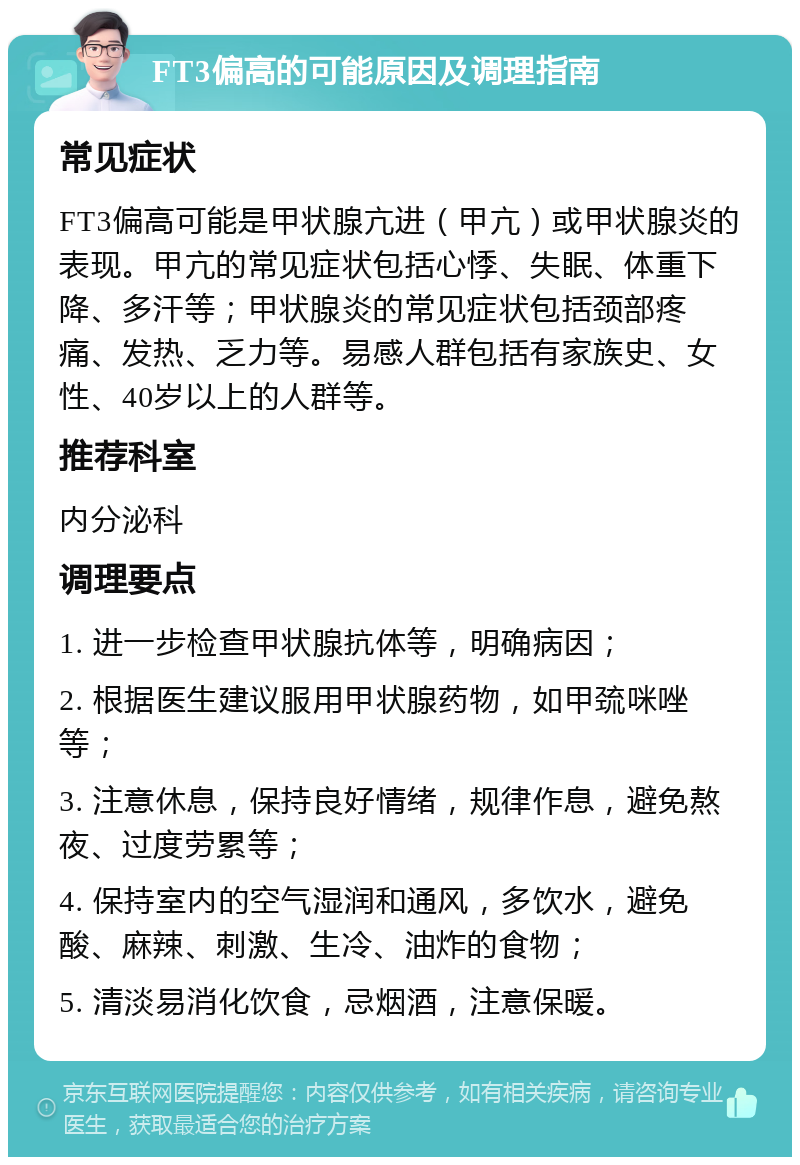 FT3偏高的可能原因及调理指南 常见症状 FT3偏高可能是甲状腺亢进（甲亢）或甲状腺炎的表现。甲亢的常见症状包括心悸、失眠、体重下降、多汗等；甲状腺炎的常见症状包括颈部疼痛、发热、乏力等。易感人群包括有家族史、女性、40岁以上的人群等。 推荐科室 内分泌科 调理要点 1. 进一步检查甲状腺抗体等，明确病因； 2. 根据医生建议服用甲状腺药物，如甲巯咪唑等； 3. 注意休息，保持良好情绪，规律作息，避免熬夜、过度劳累等； 4. 保持室内的空气湿润和通风，多饮水，避免酸、麻辣、刺激、生冷、油炸的食物； 5. 清淡易消化饮食，忌烟酒，注意保暖。