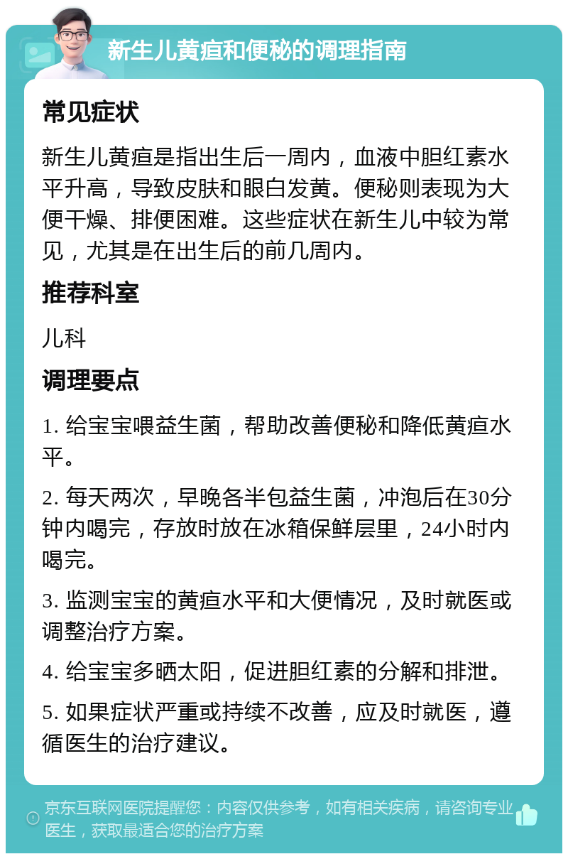 新生儿黄疸和便秘的调理指南 常见症状 新生儿黄疸是指出生后一周内，血液中胆红素水平升高，导致皮肤和眼白发黄。便秘则表现为大便干燥、排便困难。这些症状在新生儿中较为常见，尤其是在出生后的前几周内。 推荐科室 儿科 调理要点 1. 给宝宝喂益生菌，帮助改善便秘和降低黄疸水平。 2. 每天两次，早晚各半包益生菌，冲泡后在30分钟内喝完，存放时放在冰箱保鲜层里，24小时内喝完。 3. 监测宝宝的黄疸水平和大便情况，及时就医或调整治疗方案。 4. 给宝宝多晒太阳，促进胆红素的分解和排泄。 5. 如果症状严重或持续不改善，应及时就医，遵循医生的治疗建议。