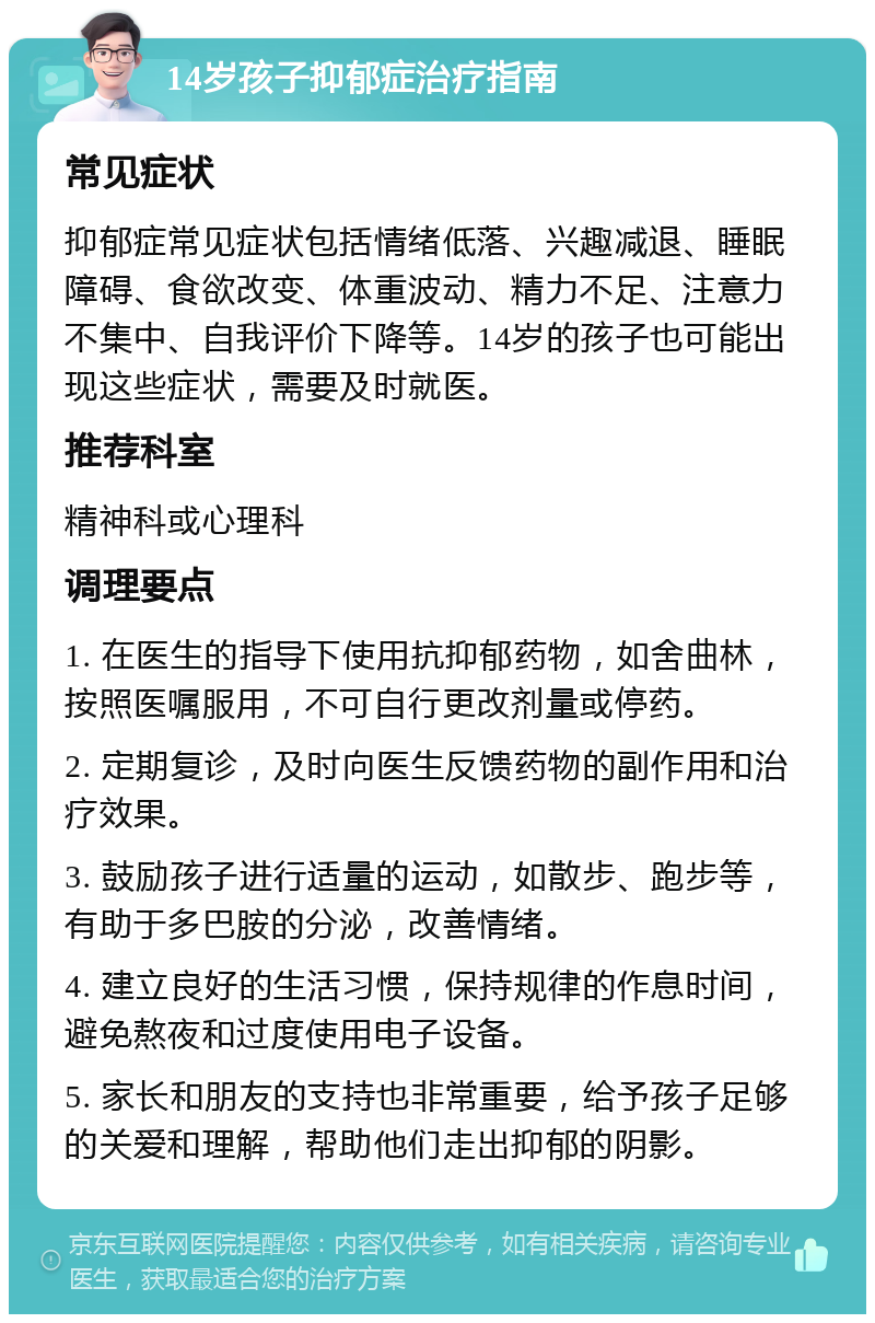 14岁孩子抑郁症治疗指南 常见症状 抑郁症常见症状包括情绪低落、兴趣减退、睡眠障碍、食欲改变、体重波动、精力不足、注意力不集中、自我评价下降等。14岁的孩子也可能出现这些症状，需要及时就医。 推荐科室 精神科或心理科 调理要点 1. 在医生的指导下使用抗抑郁药物，如舍曲林，按照医嘱服用，不可自行更改剂量或停药。 2. 定期复诊，及时向医生反馈药物的副作用和治疗效果。 3. 鼓励孩子进行适量的运动，如散步、跑步等，有助于多巴胺的分泌，改善情绪。 4. 建立良好的生活习惯，保持规律的作息时间，避免熬夜和过度使用电子设备。 5. 家长和朋友的支持也非常重要，给予孩子足够的关爱和理解，帮助他们走出抑郁的阴影。